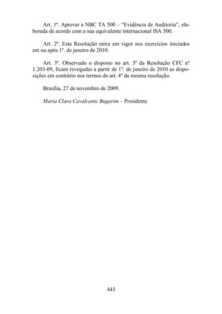 Art. 1º. Aprovar a NBC TA 500 – “Evidência de Auditoria”, ela-borada 
de acordo com a sua equivalente internacional ISA 500. 
Art. 2º. Esta Resolução entra em vigor nos exercícios iniciados 
em ou após 1º. de janeiro de 2010. 
Art. 3º. Observado o disposto no art. 3º da Resolução CFC nº 
1.203-09, ficam revogadas a partir de 1º. de janeiro de 2010 as dispo-sições 
em contrário nos termos do art. 4º da mesma resolução. 
Brasília, 27 de novembro de 2009. 
Maria Clara Cavalcante Bugarim – Presidente 
443 
 