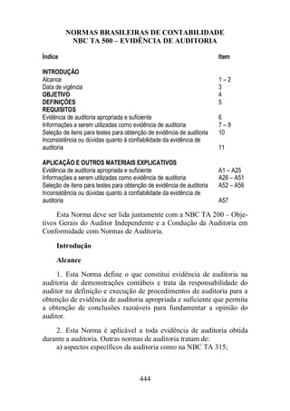 NORMAS BRASILEIRAS DE CONTABILIDADE 
NBC TA 500 – EVIDÊNCIA DE AUDITORIA 
Índice Item 
INTRODUÇÃO 
Alcance 1 – 2 
Data de vigência 3 
OBJETIVO 4 
DEFINIÇÕES 5 
REQUISITOS 
Evidência de auditoria apropriada e suficiente 6 
Informações a serem utilizadas como evidência de auditoria 7 – 9 
Seleção de itens para testes para obtenção de evidência de auditoria 10 
Inconsistência ou dúvidas quanto à confiabilidade da evidência de 
auditoria 11 
APLICAÇÃO E OUTROS MATERIAIS EXPLICATIVOS 
Evidência de auditoria apropriada e suficiente A1 – A25 
Informações a serem utilizadas como evidência de auditoria A26 – A51 
Seleção de itens para testes para obtenção de evidência de auditoria A52 – A56 
Inconsistência ou dúvidas quanto à confiabilidade da evidência de 
auditoria A57 
Esta Norma deve ser lida juntamente com a NBC TA 200 – Obje-tivos 
Gerais do Auditor Independente e a Condução da Auditoria em 
Conformidade com Normas de Auditoria. 
Introdução 
Alcance 
1. Esta Norma define o que constitui evidência de auditoria na 
auditoria de demonstrações contábeis e trata da responsabilidade do 
auditor na definição e execução de procedimentos de auditoria para a 
obtenção de evidência de auditoria apropriada e suficiente que permita 
a obtenção de conclusões razoáveis para fundamentar a opinião do 
auditor. 
2. Esta Norma é aplicável a toda evidência de auditoria obtida 
durante a auditoria. Outras normas de auditoria tratam de: 
a) aspectos específicos da auditoria como na NBC TA 315; 
444 
 