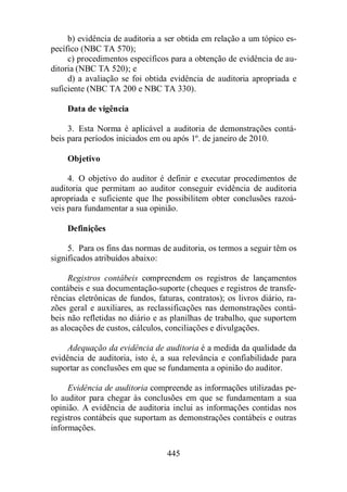 b) evidência de auditoria a ser obtida em relação a um tópico es-pecífico 
445 
(NBC TA 570); 
c) procedimentos específicos para a obtenção de evidência de au-ditoria 
(NBC TA 520); e 
d) a avaliação se foi obtida evidência de auditoria apropriada e 
suficiente (NBC TA 200 e NBC TA 330). 
Data de vigência 
3. Esta Norma é aplicável a auditoria de demonstrações contá-beis 
para períodos iniciados em ou após 1º. de janeiro de 2010. 
Objetivo 
4. O objetivo do auditor é definir e executar procedimentos de 
auditoria que permitam ao auditor conseguir evidência de auditoria 
apropriada e suficiente que lhe possibilitem obter conclusões razoá-veis 
para fundamentar a sua opinião. 
Definições 
5. Para os fins das normas de auditoria, os termos a seguir têm os 
significados atribuídos abaixo: 
Registros contábeis compreendem os registros de lançamentos 
contábeis e sua documentação-suporte (cheques e registros de transfe-rências 
eletrônicas de fundos, faturas, contratos); os livros diário, ra-zões 
geral e auxiliares, as reclassificações nas demonstrações contá-beis 
não refletidas no diário e as planilhas de trabalho, que suportem 
as alocações de custos, cálculos, conciliações e divulgações. 
Adequação da evidência de auditoria é a medida da qualidade da 
evidência de auditoria, isto é, a sua relevância e confiabilidade para 
suportar as conclusões em que se fundamenta a opinião do auditor. 
Evidência de auditoria compreende as informações utilizadas pe-lo 
auditor para chegar às conclusões em que se fundamentam a sua 
opinião. A evidência de auditoria inclui as informações contidas nos 
registros contábeis que suportam as demonstrações contábeis e outras 
informações. 
 