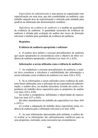 Especialista da administração é uma pessoa ou organização com 
especialização em uma área, que não contabilidade ou auditoria, cujo 
trabalho naquela área de especialização é utilizado pela entidade para 
ajudá-la na elaboração das demonstrações contábeis. 
Suficiência da evidência de auditoria é a medida da quantidade 
da evidência de auditoria. A quantidade necessária da evidência de 
auditoria é afetada pela avaliação do auditor dos riscos de distorção 
relevante e também pela qualidade da evidência de auditoria. 
Requisitos 
Evidência de auditoria apropriada e suficiente 
6. O auditor deve definir e executar procedimentos de auditoria 
que sejam apropriados às circunstâncias com o objetivo de obter evi-dência 
de auditoria apropriada e suficiente (ver itens A1 a A25). 
Informações a serem utilizadas como evidência de auditoria 
7. Ao estabelecer e executar procedimentos de auditoria, o audi-tor 
deve considerar a relevância e confiabilidade das informações a 
serem utilizadas como evidência de auditoria (ver itens A26 a A33). 
8. Se as informações a serem utilizadas como evidência de audi-toria 
forem elaboradas com a utilização de um especialista da adminis-tração, 
o auditor deve, na medida necessária, levando em conta a im-portância 
do trabalho desse especialista para os propósitos do auditor 
446 
(ver itens A34 a A36): 
(a) avaliar a competência, habilidades e objetividade do especia-lista 
(ver itens A37 a A43); 
(b) obter entendimento do trabalho do especialista (ver itens A44 
a A47); e 
(c) avaliar a adequação do trabalho desse especialista como evi-dência 
de auditoria para a afirmação relevante (ver item A48). 
9. Ao usar informações apresentadas pela entidade, o auditor de-ve 
avaliar se as informações são suficientemente confiáveis para os 
seus propósitos, incluindo, como necessário nas circunstâncias: 
 