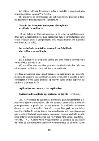 (a) obter evidência de auditoria sobre a exatidão e integridade das 
informações (ver itens A49 e A50); e 
(b) avaliar se as informações são suficientemente precisas e deta-lhadas 
para os fins da auditoria (ver item A51). 
Seleção dos itens para testes para obtenção da 
evidência de auditoria 
10. Ao definir os testes de controles e os testes de detalhes, o au-ditor 
deve determinar meios para selecionar itens a serem testados que 
sejam eficazes para o cumprimento dos procedimentos de auditoria 
(ver itens A52 a A56). 
Inconsistência ou dúvidas quanto à confiabilidade 
da evidência de auditoria 
11. Se: 
(a) a evidência de auditoria obtida em uma fonte é inconsistente 
447 
com a obtida em outra; ou 
(b) o auditor tem dúvidas quanto à confiabilidade das informa-ções 
a serem utilizadas como evidência de auditoria, 
ele deve determinar quais modificações ou acréscimos aos procedi-mentos 
de auditoria são necessários para solucionar o assunto e deve 
considerar o efeito desse assunto, se houver, sobre outros aspectos da 
auditoria (ver item A57). 
Aplicação e outros materiais explicativos 
Evidência de auditoria apropriada e suficiente (ver item 6) 
A1. A evidência de auditoria é necessária para fundamentar a o-pinião 
e o relatório do auditor. Ela tem natureza cumulativa e é obtida 
principalmente a partir dos procedimentos de auditoria realizados 
durante o curso do trabalho. Contudo, ela também pode incluir infor-mações 
obtidas de outras fontes, como auditorias anteriores (contanto 
que o auditor tenha determinado se ocorreram mudanças desde a audi-toria 
anterior que possam afetar sua relevância para a atual auditoria – 
ver NBC TA 315, item 9) ou procedimentos de controle de qualidade 
da firma de auditoria para aceitação e continuidade de clientes. Além 
 