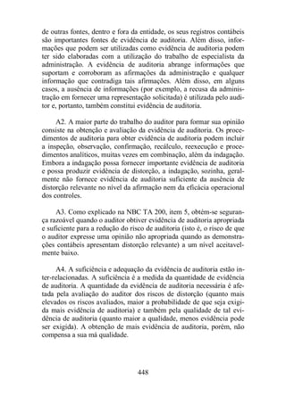 de outras fontes, dentro e fora da entidade, os seus registros contábeis 
são importantes fontes de evidência de auditoria. Além disso, infor-mações 
que podem ser utilizadas como evidência de auditoria podem 
ter sido elaboradas com a utilização do trabalho de especialista da 
administração. A evidência de auditoria abrange informações que 
suportam e corroboram as afirmações da administração e qualquer 
informação que contradiga tais afirmações. Além disso, em alguns 
casos, a ausência de informações (por exemplo, a recusa da adminis-tração 
em fornecer uma representação solicitada) é utilizada pelo audi-tor 
e, portanto, também constitui evidência de auditoria. 
A2. A maior parte do trabalho do auditor para formar sua opinião 
consiste na obtenção e avaliação da evidência de auditoria. Os proce-dimentos 
de auditoria para obter evidência de auditoria podem incluir 
a inspeção, observação, confirmação, recálculo, reexecução e proce-dimentos 
analíticos, muitas vezes em combinação, além da indagação. 
Embora a indagação possa fornecer importante evidência de auditoria 
e possa produzir evidência de distorção, a indagação, sozinha, geral-mente 
não fornece evidência de auditoria suficiente da ausência de 
distorção relevante no nível da afirmação nem da eficácia operacional 
dos controles. 
A3. Como explicado na NBC TA 200, item 5, obtém-se seguran-ça 
razoável quando o auditor obtiver evidência de auditoria apropriada 
e suficiente para a redução do risco de auditoria (isto é, o risco de que 
o auditor expresse uma opinião não apropriada quando as demonstra-ções 
contábeis apresentam distorção relevante) a um nível aceitavel-mente 
baixo. 
A4. A suficiência e adequação da evidência de auditoria estão in-ter- 
relacionadas. A suficiência é a medida da quantidade de evidência 
de auditoria. A quantidade da evidência de auditoria necessária é afe-tada 
pela avaliação do auditor dos riscos de distorção (quanto mais 
elevados os riscos avaliados, maior a probabilidade de que seja exigi-da 
mais evidência de auditoria) e também pela qualidade de tal evi-dência 
de auditoria (quanto maior a qualidade, menos evidência pode 
ser exigida). A obtenção de mais evidência de auditoria, porém, não 
compensa a sua má qualidade. 
448 
 