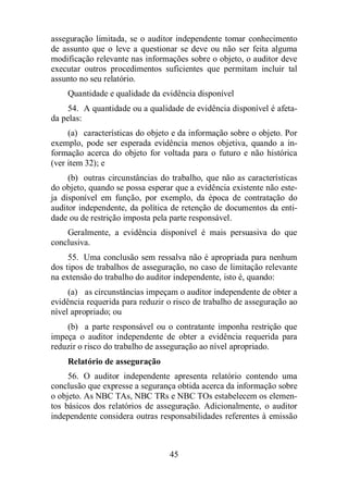 asseguração limitada, se o auditor independente tomar conhecimento 
de assunto que o leve a questionar se deve ou não ser feita alguma 
modificação relevante nas informações sobre o objeto, o auditor deve 
executar outros procedimentos suficientes que permitam incluir tal 
assunto no seu relatório. 
Quantidade e qualidade da evidência disponível 
54. A quantidade ou a qualidade de evidência disponível é afeta-da 
pelas: 
(a) características do objeto e da informação sobre o objeto. Por 
exemplo, pode ser esperada evidência menos objetiva, quando a in-formação 
acerca do objeto for voltada para o futuro e não histórica 
45 
(ver item 32); e 
(b) outras circunstâncias do trabalho, que não as características 
do objeto, quando se possa esperar que a evidência existente não este-ja 
disponível em função, por exemplo, da época de contratação do 
auditor independente, da política de retenção de documentos da enti-dade 
ou de restrição imposta pela parte responsável. 
Geralmente, a evidência disponível é mais persuasiva do que 
conclusiva. 
55. Uma conclusão sem ressalva não é apropriada para nenhum 
dos tipos de trabalhos de asseguração, no caso de limitação relevante 
na extensão do trabalho do auditor independente, isto é, quando: 
(a) as circunstâncias impeçam o auditor independente de obter a 
evidência requerida para reduzir o risco de trabalho de asseguração ao 
nível apropriado; ou 
(b) a parte responsável ou o contratante imponha restrição que 
impeça o auditor independente de obter a evidência requerida para 
reduzir o risco do trabalho de asseguração ao nível apropriado. 
Relatório de asseguração 
56. O auditor independente apresenta relatório contendo uma 
conclusão que expresse a segurança obtida acerca da informação sobre 
o objeto. As NBC TAs, NBC TRs e NBC TOs estabelecem os elemen-tos 
básicos dos relatórios de asseguração. Adicionalmente, o auditor 
independente considera outras responsabilidades referentes à emissão 
 