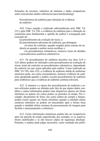 firmações de terceiros, relatórios de analistas e dados comparáveis 
sobre concorrentes (dados referenciais para benchmarking). 
Procedimentos de auditoria para obtenção de evidência 
de auditoria 
A10. Como exigido e explicado adicionalmente pela NBC TA 
315 e pela NBC TA 330, a evidência de auditoria para a obtenção de 
conclusões para fundamentar a opinião do auditor é conseguida pela 
execução de: 
(a) procedimentos de avaliação de riscos; e 
(b) procedimentos adicionais de auditoria, que abrangem: 
(i) testes de controles, quando exigidos pelas normas de au-ditoria 
ou quando o auditor assim escolheu; e 
(ii) procedimentos substantivos, inclusive testes de detalhes 
e procedimentos analíticos substantivos. 
A11. Os procedimentos de auditoria descritos nos itens A14 a 
A25 abaixo podem ser utilizados como procedimentos de avaliação de 
riscos, testes de controles ou procedimentos substantivos, dependendo 
do contexto em que sejam aplicados pelo auditor. Como explicado na 
NBC TA 330, item A35, a evidência de auditoria obtida de auditorias 
anteriores pode, em certas circunstâncias, fornecer evidência de audi-toria 
apropriada quando o auditor executa procedimentos de auditoria 
para estabelecer que a evidência de auditoria continue relevante. 
A12. A natureza e a época dos procedimentos de auditoria a se-rem 
utilizados podem ser afetadas pelo fato de que alguns dados con-tábeis 
e outras informações podem estar disponíveis apenas em forma 
eletrônica ou apenas em certos pontos ou períodos no tempo. Por e-xemplo, 
documentos de fonte, tais como ordens de compra e faturas, 
podem existir apenas em forma eletrônica quando a entidade utiliza 
comércio eletrônico ou podem ser descartados após a leitura ótica 
quando a entidade utiliza sistemas de processamento de imagem para 
facilitar o armazenamento e referência. 
A13. Certas informações eletrônicas podem não ser recuperáveis 
após um período de tempo especificado, por exemplo, se os arquivos 
forem modificados e se não houver cópias de segurança (backup). 
Portanto, o auditor pode julgar necessário, como resultado das políti- 
450 
 