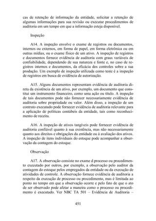 cas de retenção de informação da entidade, solicitar a retenção de 
algumas informações para sua revisão ou executar procedimentos de 
auditoria em um tempo em que a informação esteja disponível. 
451 
Inspeção 
A14. A inspeção envolve o exame de registros ou documentos, 
internos ou externos, em forma de papel, em forma eletrônica ou em 
outras mídias, ou o exame físico de um ativo. A inspeção de registros 
e documentos fornece evidência de auditoria com graus variáveis de 
confiabilidade, dependendo de sua natureza e fonte e, no caso de re-gistros 
internos e documentos, da eficácia dos controles sobre a sua 
produção. Um exemplo de inspeção utilizada como teste é a inspeção 
de registros em busca de evidência de autorização. 
A15. Alguns documentos representam evidência de auditoria di-reta 
da existência de um ativo, por exemplo, um documento que cons-titui 
um instrumento financeiro, como uma ação ou título. A inspeção 
de tais documentos pode não fornecer necessariamente evidência de 
auditoria sobre propriedade ou valor. Além disso, a inspeção de um 
contrato executado pode fornecer evidência de auditoria relevante para 
a aplicação de políticas contábeis da entidade, tais como reconheci-mento 
de receita. 
A16. A inspeção de ativos tangíveis pode fornecer evidência de 
auditoria confiável quanto à sua existência, mas não necessariamente 
quanto aos direitos e obrigações da entidade ou à avaliação dos ativos. 
A inspeção de itens individuais do estoque pode acompanhar a obser-vação 
da contagem do estoque. 
Observação 
A17. A observação consiste no exame d processo ou procedimen-to 
executado por outros, por exemplo, a observação pelo auditor da 
contagem do estoque pelos empregados da entidade ou da execução de 
atividades de controle. A observação fornece evidência de auditoria a 
respeito da execução de processo ou procedimento, mas é limitada ao 
ponto no tempo em que a observação ocorre e pelo fato de que o ato 
de ser observado pode afetar a maneira como o processo ou procedi-mento 
é executado. Ver NBC TA 501 – Evidência de Auditoria – 
 
