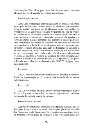 Considerações Específicas para Itens Selecionados para orientação 
adicional sobre a observação da contagem de estoque. 
452 
Confirmação externa 
A18. Uma confirmação externa representa evidência de auditoria 
obtida pelo auditor como resposta escrita de terceiro (a parte que con-firma) 
ao auditor, em forma escrita, eletrônica ou em outra mídia. Os 
procedimentos de confirmação externa frequentemente são relevantes 
no tratamento de afirmações associadas a certos saldos contábeis e 
seus elementos. Contudo, as confirmações externas não precisam se 
restringir apenas a saldos contábeis. Por exemplo, o auditor pode soli-citar 
confirmação de termos de contratos ou transações da entidade 
com terceiros; a solicitação de confirmação pode ser planejada para 
perguntar se foram efetuadas quaisquer modificações no contrato e, 
em caso afirmativo, quais são os detalhes relevantes. Os procedimen-tos 
de confirmação externa também são utilizados para a obtenção de 
evidência de auditoria a respeito da ausência de certas condições, por 
exemplo, a ausência de acordo paralelo (side agreement) que possa 
influenciar o reconhecimento da receita. Ver NBC TA 505 para orien-tação 
adicional. 
Recálculo 
A19. O recálculo consiste na verificação da exatidão matemática 
de documentos ou registros. O recálculo pode ser realizado manual ou 
eletronicamente. 
Reexecução 
A20. A reexecução envolve a execução independente pelo auditor 
de procedimentos ou controles que foram originalmente realizados 
como parte do controle interno da entidade. 
Procedimentos analíticos 
A21. Os procedimentos analíticos consistem em avaliação das in-formações 
feitas por meio de estudo das relações plausíveis entre da-dos 
financeiros e não financeiros. Os procedimentos analíticos inclu-em 
também a investigação de flutuações e relações identificadas que 
 