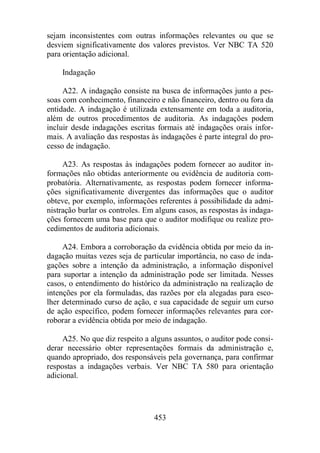 sejam inconsistentes com outras informações relevantes ou que se 
desviem significativamente dos valores previstos. Ver NBC TA 520 
para orientação adicional. 
453 
Indagação 
A22. A indagação consiste na busca de informações junto a pes-soas 
com conhecimento, financeiro e não financeiro, dentro ou fora da 
entidade. A indagação é utilizada extensamente em toda a auditoria, 
além de outros procedimentos de auditoria. As indagações podem 
incluir desde indagações escritas formais até indagações orais infor-mais. 
A avaliação das respostas às indagações é parte integral do pro-cesso 
de indagação. 
A23. As respostas às indagações podem fornecer ao auditor in-formações 
não obtidas anteriormente ou evidência de auditoria com-probatória. 
Alternativamente, as respostas podem fornecer informa-ções 
significativamente divergentes das informações que o auditor 
obteve, por exemplo, informações referentes à possibilidade da admi-nistração 
burlar os controles. Em alguns casos, as respostas às indaga-ções 
fornecem uma base para que o auditor modifique ou realize pro-cedimentos 
de auditoria adicionais. 
A24. Embora a corroboração da evidência obtida por meio da in-dagação 
muitas vezes seja de particular importância, no caso de inda-gações 
sobre a intenção da administração, a informação disponível 
para suportar a intenção da administração pode ser limitada. Nesses 
casos, o entendimento do histórico da administração na realização de 
intenções por ela formuladas, das razões por ela alegadas para esco-lher 
determinado curso de ação, e sua capacidade de seguir um curso 
de ação específico, podem fornecer informações relevantes para cor-roborar 
a evidência obtida por meio de indagação. 
A25. No que diz respeito a alguns assuntos, o auditor pode consi-derar 
necessário obter representações formais da administração e, 
quando apropriado, dos responsáveis pela governança, para confirmar 
respostas a indagações verbais. Ver NBC TA 580 para orientação 
adicional. 
 