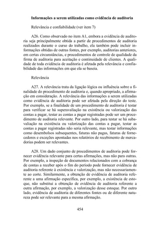 Informações a serem utilizadas como evidência de auditoria 
Relevância e confiabilidade (ver item 7) 
A26. Como observado no item A1, embora a evidência de audito-ria 
seja principalmente obtida a partir de procedimentos de auditoria 
realizados durante o curso do trabalho, ela também pode incluir in-formações 
obtidas de outras fontes, por exemplo, auditorias anteriores, 
em certas circunstâncias, e procedimentos de controle de qualidade da 
firma de auditoria para aceitação e continuidade de clientes. A quali-dade 
de toda evidência de auditoria é afetada pela relevância e confia-bilidade 
das informações em que ela se baseia. 
454 
Relevância 
A27. A relevância trata da ligação lógica ou influência sobre a fi-nalidade 
do procedimento de auditoria e, quando apropriado, a afirma-ção 
em consideração. A relevância das informações a serem utilizadas 
como evidência de auditoria pode ser afetada pela direção do teste. 
Por exemplo, se a finalidade de um procedimento de auditoria é testar 
para verificar se há superavaliação na existência ou valorização das 
contas a pagar, testar as contas a pagar registradas pode ser um proce-dimento 
de auditoria relevante. Por outro lado, para testar se há suba-valiação 
na existência ou valorização das contas a pagar, testar as 
contas a pagar registradas não seria relevante, mas testar informações 
como desembolsos subsequentes, faturas não pagas, faturas de forne-cedores 
e exceções apontadas nos relatórios de recebimento de merca-dorias 
podem ser relevantes. 
A28. Um dado conjunto de procedimentos de auditoria pode for-necer 
evidência relevante para certas afirmações, mas não para outras. 
Por exemplo, a inspeção de documentos relacionados com a cobrança 
de contas a receber após o fim do período pode fornecer evidência de 
auditoria referente à existência e valorização, mas não necessariamen-te 
ao corte. Similarmente, a obtenção de evidência de auditoria refe-rente 
a uma afirmação específica, por exemplo, a existência de esto-que, 
não substitui a obtenção de evidência de auditoria referente a 
outra afirmação, por exemplo, a valorização desse estoque. Por outro 
lado, evidência de auditoria de diferentes fontes ou de diferente natu-reza 
pode ser relevante para a mesma afirmação. 
 