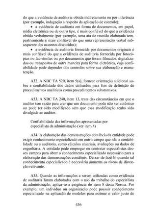 do que a evidência de auditoria obtida indiretamente ou por inferência 
(por exemplo, indagação a respeito da aplicação de controle); 
· a evidência de auditoria em forma de documentos, em papel, 
mídia eletrônica ou de outro tipo, é mais confiável do que a evidência 
obtida verbalmente (por exemplo, uma ata de reunião elaborada tem-pestivamente 
é mais confiável do que uma representação verbal sub-sequente 
dos assuntos discutidos); 
· a evidência de auditoria fornecida por documentos originais é 
mais confiável do que a evidência de auditoria fornecida por fotocó-pias 
ou fac-símiles ou por documentos que foram filmados, digitaliza-dos 
ou transpostos de outra maneira para forma eletrônica, cuja confi-abilidade 
pode depender dos controles sobre sua elaboração e manu-tenção. 
A32. A NBC TA 520, item 5(a), fornece orientação adicional so-bre 
a confiabilidade dos dados utilizados para fins de definição de 
procedimentos analíticos como procedimentos substantivos. 
A33. A NBC TA 240, item 13, trata das circunstâncias em que o 
auditor tem razão para crer que um documento pode não ser autêntico 
ou pode ter sido modificado sem que essa modificação tenha sido 
divulgada ao auditor. 
Confiabilidade das informações apresentadas por 
especialista da administração (ver item 8) 
A34. A elaboração das demonstrações contábeis da entidade pode 
exigir conhecimento especializado em outro campo que não a contabi-lidade 
ou a auditoria, como cálculos atuariais, avaliações ou dados de 
engenharia. A entidade pode empregar ou contratar especialistas des-ses 
campos para obter o conhecimento especializado necessário para a 
elaboração das demonstrações contábeis. Deixar de fazê-lo quando tal 
conhecimento especializado é necessário aumenta os riscos de distor-ção 
456 
relevante. 
A35. Quando as informações a serem utilizadas como evidência 
de auditoria foram elaboradas com o uso do trabalho do especialista 
da administração, aplica-se a exigência do item 8 desta Norma. Por 
exemplo, um indivíduo ou organização pode possuir conhecimento 
especializado na aplicação de modelos para estimar o valor justo de 
 