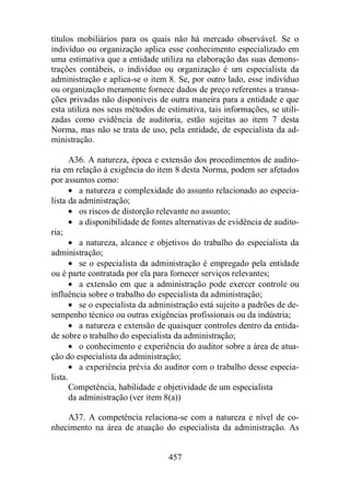 títulos mobiliários para os quais não há mercado observável. Se o 
indivíduo ou organização aplica esse conhecimento especializado em 
uma estimativa que a entidade utiliza na elaboração das suas demons-trações 
contábeis, o indivíduo ou organização é um especialista da 
administração e aplica-se o item 8. Se, por outro lado, esse indivíduo 
ou organização meramente fornece dados de preço referentes a transa-ções 
privadas não disponíveis de outra maneira para a entidade e que 
esta utiliza nos seus métodos de estimativa, tais informações, se utili-zadas 
como evidência de auditoria, estão sujeitas ao item 7 desta 
Norma, mas não se trata de uso, pela entidade, de especialista da ad-ministração. 
A36. A natureza, época e extensão dos procedimentos de audito-ria 
em relação à exigência do item 8 desta Norma, podem ser afetados 
457 
por assuntos como: 
· a natureza e complexidade do assunto relacionado ao especia-lista 
da administração; 
· os riscos de distorção relevante no assunto; 
· a disponibilidade de fontes alternativas de evidência de audito-ria; 
· a natureza, alcance e objetivos do trabalho do especialista da 
administração; 
· se o especialista da administração é empregado pela entidade 
ou é parte contratada por ela para fornecer serviços relevantes; 
· a extensão em que a administração pode exercer controle ou 
influência sobre o trabalho do especialista da administração; 
· se o especialista da administração está sujeito a padrões de de-sempenho 
técnico ou outras exigências profissionais ou da indústria; 
· a natureza e extensão de quaisquer controles dentro da entida-de 
sobre o trabalho do especialista da administração; 
· o conhecimento e experiência do auditor sobre a área de atua-ção 
do especialista da administração; 
· a experiência prévia do auditor com o trabalho desse especia-lista. 
Competência, habilidade e objetividade de um especialista 
da administração (ver item 8(a)) 
A37. A competência relaciona-se com a natureza e nível de co-nhecimento 
na área de atuação do especialista da administração. As 
 