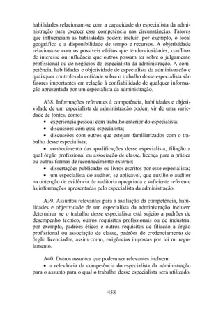 habilidades relacionam-se com a capacidade do especialista da admi-nistração 
para exercer essa competência nas circunstâncias. Fatores 
que influenciam as habilidades podem incluir, por exemplo, o local 
geográfico e a disponibilidade de tempo e recursos. A objetividade 
relaciona-se com os possíveis efeitos que tendenciosidades, conflitos 
de interesse ou influência que outros possam ter sobre o julgamento 
profissional ou de negócios do especialista da administração. A com-petência, 
habilidades e objetividade de especialista da administração e 
quaisquer controles da entidade sobre o trabalho desse especialista são 
fatores importantes em relação à confiabilidade de qualquer informa-ção 
apresentada por um especialista da administração. 
A38. Informações referentes à competência, habilidades e objeti-vidade 
de um especialista da administração podem vir de uma varie-dade 
de fontes, como: 
· experiência pessoal com trabalho anterior do especialista; 
· discussões com esse especialista; 
· discussões com outros que estejam familiarizados com o tra-balho 
desse especialista; 
· conhecimento das qualificações desse especialista, filiação a 
qual órgão profissional ou associação de classe, licença para a prática 
ou outras formas de reconhecimento externo; 
· dissertações publicadas ou livros escritos por esse especialista; 
· um especialista do auditor, se aplicável, que auxilie o auditor 
na obtenção de evidência de auditoria apropriada e suficiente referente 
às informações apresentadas pelo especialista da administração. 
A39. Assuntos relevantes para a avaliação da competência, habi-lidades 
e objetividade de um especialista da administração incluem 
determinar se o trabalho desse especialista está sujeito a padrões de 
desempenho técnico, outros requisitos profissionais ou de indústria, 
por exemplo, padrões éticos e outros requisitos de filiação a órgão 
profissional ou associação de classe, padrões de credenciamento de 
órgão licenciador, assim como, exigências impostas por lei ou regu-lamento. 
A40. Outros assuntos que podem ser relevantes incluem: 
· a relevância da competência do especialista da administração 
para o assunto para o qual o trabalho desse especialista será utilizado, 
458 
 