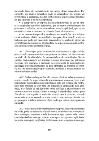 incluindo áreas de especialização no campo desse especialista. Por 
exemplo, um atuário específico pode se especializar em seguros de 
propriedade e acidentes, mas ter conhecimento especializado limitado 
no que se refere a cálculos de pensão; 
· a competência do especialista da administração no que se refe-re 
a exigências contábeis relevantes, por exemplo, conhecimento de 
premissas e métodos, inclusive modelos, quando aplicável, que sejam 
compatíveis com a estrutura de relatório financeiro aplicável; 
· se eventos inesperados, mudanças nas condições ou a evidên-cia 
de auditoria obtida dos resultados dos procedimentos de auditoria 
indicam que pode ser necessário reconsiderar a avaliação inicial da 
competência, habilidades e objetividade do especialista da administra-ção 
à medida que a auditoria avança. 
A41. Uma ampla gama de situações pode ameaçar a objetividade, 
por exemplo, ameaças de interesse próprio, de defesa dos interesses da 
entidade, de familiaridade, de autorrevisão e de intimidação. Salva-guardas 
podem reduzir tais ameaças e podem ser criadas por estruturas 
externas (por exemplo, a profissão do especialista da administração, 
legislação ou regulamentação) ou pelo ambiente de trabalho do espe-cialista 
da administração (por exemplo, políticas e procedimentos de 
459 
controle de qualidade). 
A42. Embora salvaguardas não possam eliminar todas as ameaças 
à objetividade do especialista da administração, ameaças como a de 
intimidação podem ter menos importância para um especialista contra-tado 
pela entidade do que para um especialista empregado pela enti-dade, 
e a eficácia de salvaguardas como políticas e procedimentos de 
controle pode ser maior. Como a ameaça à objetividade criada pelo 
fato de ser empregado da entidade sempre estará presente, normal-mente 
não se pode considerar mais provável que um especialista em-pregado 
pela entidade seja mais objetivo do que outros empregados da 
entidade. 
A43. Na avaliação da objetividade de especialista contratado pela 
entidade, pode ser relevante discutir com a administração e o especia-lista, 
quaisquer interesses e relacionamentos que possam criar amea-ças 
à objetividade do especialista e quaisquer salvaguardas aplicáveis, 
inclusive quaisquer exigências profissionais que se apliquem ao espe- 
 