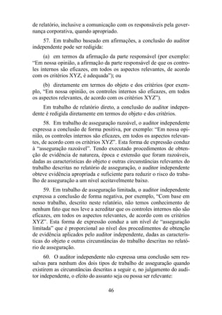 de relatório, inclusive a comunicação com os responsáveis pela gover-nança 
corporativa, quando apropriado. 
57. Em trabalho baseado em afirmações, a conclusão do auditor 
46 
independente pode ser redigida: 
(a) em termos da afirmação da parte responsável (por exemplo: 
“Em nossa opinião, a afirmação da parte responsável de que os contro-les 
internos são eficazes, em todos os aspectos relevantes, de acordo 
com os critérios XYZ, é adequada”); ou 
(b) diretamente em termos do objeto e dos critérios (por exem-plo, 
“Em nossa opinião, os controles internos são eficazes, em todos 
os aspectos relevantes, de acordo com os critérios XYZ”). 
Em trabalho de relatório direto, a conclusão do auditor indepen-dente 
é redigida diretamente em termos do objeto e dos critérios. 
58. Em trabalho de asseguração razoável, o auditor independente 
expressa a conclusão de forma positiva, por exemplo: “Em nossa opi-nião, 
os controles internos são eficazes, em todos os aspectos relevan-tes, 
de acordo com os critérios XYZ”. Esta forma de expressão conduz 
à “asseguração razoável”. Tendo executado procedimentos de obten-ção 
de evidência de natureza, época e extensão que foram razoáveis, 
dadas as características do objeto e outras circunstâncias relevantes do 
trabalho descritas no relatório de asseguração, o auditor independente 
obteve evidência apropriada e suficiente para reduzir o risco do traba-lho 
de asseguração a um nível aceitavelmente baixo. 
59. Em trabalho de asseguração limitada, o auditor independente 
expressa a conclusão de forma negativa, por exemplo, “Com base em 
nosso trabalho, descrito neste relatório, não temos conhecimento de 
nenhum fato que nos leve a acreditar que os controles internos não são 
eficazes, em todos os aspectos relevantes, de acordo com os critérios 
XYZ”. Esta forma de expressão conduz a um nível de “asseguração 
limitada” que é proporcional ao nível dos procedimentos de obtenção 
de evidência aplicados pelo auditor independente, dadas as caracterís-ticas 
do objeto e outras circunstâncias do trabalho descritas no relató-rio 
de asseguração. 
60. O auditor independente não expressa uma conclusão sem res-salvas 
para nenhum dos dois tipos de trabalho de asseguração quando 
existirem as circunstâncias descritas a seguir e, no julgamento do audi-tor 
independente, o efeito do assunto seja ou possa ser relevante: 
 