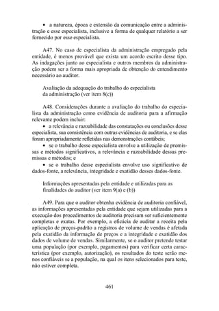 · a natureza, época e extensão da comunicação entre a adminis-tração 
e esse especialista, inclusive a forma de qualquer relatório a ser 
461 
fornecido por esse especialista. 
A47. No caso de especialista da administração empregado pela 
entidade, é menos provável que exista um acordo escrito desse tipo. 
As indagações junto ao especialista e outros membros da administra-ção 
podem ser a forma mais apropriada de obtenção do entendimento 
necessário ao auditor. 
Avaliação da adequação do trabalho do especialista 
da administração (ver item 8(c)) 
A48. Considerações durante a avaliação do trabalho do especia-lista 
da administração como evidência de auditoria para a afirmação 
relevante podem incluir: 
· a relevância e razoabilidade das constatações ou conclusões desse 
especialista, sua consistência com outras evidências de auditoria, e se elas 
foram apropriadamente refletidas nas demonstrações contábeis; 
· se o trabalho desse especialista envolve a utilização de premis-sas 
e métodos significativos, a relevância e razoabilidade dessas pre-missas 
e métodos; e 
· se o trabalho desse especialista envolve uso significativo de 
dados-fonte, a relevância, integridade e exatidão desses dados-fonte. 
Informações apresentadas pela entidade e utilizadas para as 
finalidades do auditor (ver item 9(a) e (b)) 
A49. Para que o auditor obtenha evidência de auditoria confiável, 
as informações apresentadas pela entidade que sejam utilizadas para a 
execução dos procedimentos de auditoria precisam ser suficientemente 
completas e exatas. Por exemplo, a eficácia de auditar a receita pela 
aplicação de preços-padrão a registros de volume de vendas é afetada 
pela exatidão da informação de preços e a integridade e exatidão dos 
dados de volume de vendas. Similarmente, se o auditor pretende testar 
uma população (por exemplo, pagamentos) para verificar certa carac-terística 
(por exemplo, autorização), os resultados do teste serão me-nos 
confiáveis se a população, na qual os itens selecionados para teste, 
não estiver completa. 
 