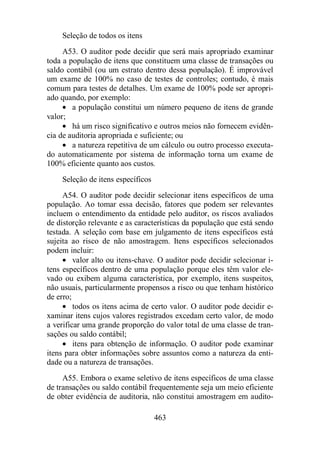 Seleção de todos os itens 
A53. O auditor pode decidir que será mais apropriado examinar 
toda a população de itens que constituem uma classe de transações ou 
saldo contábil (ou um estrato dentro dessa população). É improvável 
um exame de 100% no caso de testes de controles; contudo, é mais 
comum para testes de detalhes. Um exame de 100% pode ser apropri-ado 
quando, por exemplo: 
· a população constitui um número pequeno de itens de grande 
463 
valor; 
· há um risco significativo e outros meios não fornecem evidên-cia 
de auditoria apropriada e suficiente; ou 
· a natureza repetitiva de um cálculo ou outro processo executa-do 
automaticamente por sistema de informação torna um exame de 
100% eficiente quanto aos custos. 
Seleção de itens específicos 
A54. O auditor pode decidir selecionar itens específicos de uma 
população. Ao tomar essa decisão, fatores que podem ser relevantes 
incluem o entendimento da entidade pelo auditor, os riscos avaliados 
de distorção relevante e as características da população que está sendo 
testada. A seleção com base em julgamento de itens específicos está 
sujeita ao risco de não amostragem. Itens específicos selecionados 
podem incluir: 
· valor alto ou itens-chave. O auditor pode decidir selecionar i-tens 
específicos dentro de uma população porque eles têm valor ele-vado 
ou exibem alguma característica, por exemplo, itens suspeitos, 
não usuais, particularmente propensos a risco ou que tenham histórico 
de erro; 
· todos os itens acima de certo valor. O auditor pode decidir e-xaminar 
itens cujos valores registrados excedam certo valor, de modo 
a verificar uma grande proporção do valor total de uma classe de tran-sações 
ou saldo contábil; 
· itens para obtenção de informação. O auditor pode examinar 
itens para obter informações sobre assuntos como a natureza da enti-dade 
ou a natureza de transações. 
A55. Embora o exame seletivo de itens específicos de uma classe 
de transações ou saldo contábil frequentemente seja um meio eficiente 
de obter evidência de auditoria, não constitui amostragem em audito- 
 
