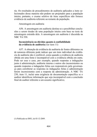 ria. Os resultados de procedimentos de auditoria aplicados a itens se-lecionados 
dessa maneira não podem ser projetados para a população 
inteira; portanto, o exame seletivo de itens específicos não fornece 
evidência de auditoria referente ao restante da população. 
Amostragem em auditoria 
A56. A amostragem em auditoria destina-se a possibilitar conclu-sões 
a serem tiradas de uma população inteira com base no teste de 
amostragem extraída dela. A amostragem em auditoria é discutida na 
NBC TA 530. 
Inconsistência ou dúvidas quanto à confiabilidade 
da evidência de auditoria (ver item 11) 
A57. A obtenção de evidência de auditoria de fontes diferentes ou 
de natureza diferente pode indicar que um item individual da evidên-cia 
de auditoria não é confiável, como quando a evidência de auditoria 
obtida em uma fonte é incompatível com a evidência obtida em outra. 
Pode ser esse o caso, por exemplo, quando respostas a indagações 
junto à administração, auditoria interna e outros são inconsistentes ou 
quando respostas a indagações feitas aos responsáveis pela governan-ça 
para corroborar as respostas às indagações feitas à administração 
forem inconsistentes com a resposta da administração. A NBC TA 
230, item 11, inclui uma exigência de documentação específica se o 
auditor identificou informação que seja incompatível com a conclusão 
final do auditor referente a um assunto significativo. 
464 
(1) Publicada no DOU, de 03-12-2009. 
 