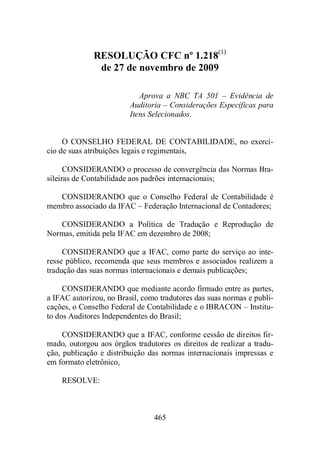 RESOLUÇÃO CFC nº 1.218(1) 
de 27 de novembro de 2009 
Aprova a NBC TA 501 – Evidência de 
Auditoria – Considerações Específicas para 
Itens Selecionados. 
O CONSELHO FEDERAL DE CONTABILIDADE, no exercí-cio 
de suas atribuições legais e regimentais, 
CONSIDERANDO o processo de convergência das Normas Bra-sileiras 
de Contabilidade aos padrões internacionais; 
CONSIDERANDO que o Conselho Federal de Contabilidade é 
membro associado da IFAC – Federação Internacional de Contadores; 
CONSIDERANDO a Política de Tradução e Reprodução de 
Normas, emitida pela IFAC em dezembro de 2008; 
CONSIDERANDO que a IFAC, como parte do serviço ao inte-resse 
público, recomenda que seus membros e associados realizem a 
tradução das suas normas internacionais e demais publicações; 
CONSIDERANDO que mediante acordo firmado entre as partes, 
a IFAC autorizou, no Brasil, como tradutores das suas normas e publi-cações, 
o Conselho Federal de Contabilidade e o IBRACON – Institu-to 
dos Auditores Independentes do Brasil; 
CONSIDERANDO que a IFAC, conforme cessão de direitos fir-mado, 
outorgou aos órgãos tradutores os direitos de realizar a tradu-ção, 
publicação e distribuição das normas internacionais impressas e 
465 
em formato eletrônico, 
RESOLVE: 
 