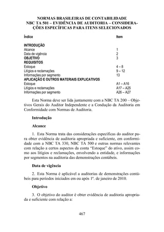 NORMAS BRASILEIRAS DE CONTABILIDADE 
NBC TA 501 – EVIDÊNCIA DE AUDITORIA – CONSIDERA-ÇÕES 
ESPECÍFICAS PARA ITENS SELECIONADOS 
Índice Item 
INTRODUÇÃO 
Alcance 1 
Data de vigência 2 
OBJETIVO 3 
REQUISITOS 
Estoque 4 – 8 
Litígios e reclamações 9 – 12 
Informações por segmento 13 
APLICAÇÃO E OUTROS MATERIAIS EXPLICATIVOS 
Estoque A1 – A16 
Litígios e reclamações A17 – A25 
Informações por segmento A26 – A27 
Esta Norma deve ser lida juntamente com a NBC TA 200 – Obje-tivos 
Gerais do Auditor Independente e a Condução da Auditoria em 
Conformidade com Normas de Auditoria. 
Introdução 
Alcance 
1. Esta Norma trata das considerações específicas do auditor pa-ra 
obter evidência de auditoria apropriada e suficiente, em conformi-dade 
com a NBC TA 330, NBC TA 500 e outras normas relevantes 
com relação a certos aspectos da conta “Estoque” do ativo, assim co-mo 
aos litígios e reclamações, envolvendo a entidade, e informações 
por segmentos na auditoria das demonstrações contábeis. 
Data de vigência 
2. Esta Norma é aplicável a auditorias de demonstrações contá-beis 
para períodos iniciados em ou após 1º. de janeiro de 2010. 
Objetivo 
3. O objetivo do auditor é obter evidência de auditoria apropria-da 
e suficiente com relação a: 
467 
 