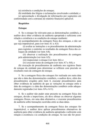 (a) existência e condições do estoque; 
(b) totalidade dos litígios e reclamações envolvendo a entidade; e 
(c) apresentação e divulgação de informações por segmentos em 
conformidade com a estrutura de relatório financeiro aplicável. 
Requisitos 
Estoque 
4. Se o estoque for relevante para as demonstrações contábeis, o 
auditor deve obter evidência de auditoria apropriada e suficiente com 
relação a existência e as condições do estoque mediante: 
(a) acompanhamento da contagem física dos estoques, a não ser 
que seja impraticável, para (ver itens A1 a A3): 
(i) avaliar as instruções e os procedimentos da administração 
para registrar e controlar os resultados da contagem física dos es-toques 
da entidade (ver item A4); 
(ii) observar a realização dos procedimentos de contagem 
pela administração (ver item A5); 
(iii) inspecionar o estoque (ver item A6); e 
(iv) executar testes de contagem (ver itens A7 e A8); e 
(b) execução de procedimentos de auditoria nos registros finais 
de estoque da entidade para determinar se refletem com precisão os 
resultados reais da contagem de estoque. 
5. Se a contagem física dos estoques for realizada em outra data 
que não a data das demonstrações contábeis, o auditor deve, além dos 
procedimentos exigidos pelo item 4, executar procedimentos para 
obter evidência de auditoria de que as variações no estoque entre a 
data da contagem e a data das demonstrações contábeis estão adequa-damente 
registradas (ver itens A9 a A11). 
6. Se o auditor não puder estar presente na contagem física dos 
estoques, devido a imprevistos, ele deve efetuar ou observar algumas 
contagens físicas, em uma data alternativa, e executar procedimentos 
de auditoria sobre transações ocorridas entre as duas datas. 
7. Se o acompanhamento da contagem física dos estoques for 
impraticável, o auditor deve aplicar procedimentos alternativos de 
auditoria para obter evidência de auditoria apropriada e suficiente com 
relação à existência e às condições do estoque. Se isso não for possí- 
468 
 