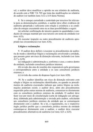 vel, o auditor deve modificar a opinião no seu relatório de auditoria, 
de acordo com a NBC TA 705 que trata das modificações no relatório 
do auditor (ver também itens A12 a A14 desta Norma). 
8. Se o estoque custodiado e controlado por terceiros for relevan-te 
para as demonstrações contábeis, o auditor deve obter evidência de 
auditoria apropriada e suficiente com relação à existência e as condi-ções 
do estoque executando uma ou as duas possibilidades a seguir: 
(a) solicitar confirmação do terceiro quanto às quantidades e con-dições 
do estoque mantido por esse terceiro em nome da entidade (ver 
469 
item A15); 
(b) executar inspeção ou outro procedimento de auditoria apro-priado 
nas circunstâncias (ver item A16). 
Litígios e reclamações 
9. O auditor deve definir e executar os procedimentos de audito-ria 
de modo a identificar litígios e reclamações envolvendo a entidade, 
que possam gerar um risco de distorção relevante, incluindo (ver itens 
A17 a A19): 
(a) indagação à administração e, conforme o caso, a outros dentro 
da entidade, incluindo consultores jurídicos internos; 
(b) revisão das atas de reuniões dos responsáveis pela governança 
e correspondência entre a entidade e os seus consultores jurídicos 
externos; e 
(c) revisão das contas de despesas legais (ver item A20). 
10. Se o auditor identifica um risco de distorção relevante com 
relação a litígios ou reclamações identificados, ou quando os procedi-mentos 
de auditoria executados indicam que outros litígios ou recla-mações 
poderiam existir, o auditor deve, além dos procedimentos 
requeridos pelas outras normas de auditoria, comunicar-se diretamente 
com os consultores jurídicos externos da entidade. O auditor deve 
fazer isso por meio de circularização (carta de indagação aos advoga-dos), 
elaborada pela administração e enviada pelo auditor, solicitando 
aos consultores jurídicos externos da entidade que se comuniquem 
diretamente com o auditor. Se a lei, o regulamento, ou o respectivo 
órgão jurídico proibir que a consultoria jurídica externa da entidade 
comunique-se diretamente com o auditor, o auditor deve executar 
procedimentos alternativos de auditoria (ver itens A21 a A25). 
 