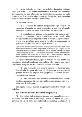 (a) exista limitação no alcance do trabalho do auditor indepen-dente 
(ver item 55). O auditor independente expressa uma conclusão 
com ressalva ou uma abstenção de conclusão, dependendo de quão 
relevante ou disseminada seja a limitação. Em alguns casos, o auditor 
independente considera retirar-se do trabalho; 
47 
(b) nos casos em que: 
(i) a conclusão do auditor independente seja redigida em 
termos da afirmação da parte responsável e que essa afirmação 
não seja adequada, em todos os seus aspectos relevantes; ou 
(ii) a conclusão do auditor independente seja redigida dire-tamente 
em termos do objeto e dos critérios e a informação sobre 
o objeto contenha distorção relevante, o auditor independente ex-pressa 
uma conclusão com ressalva ou adversa, dependendo de 
quão relevante ou disseminado seja o assunto.(*) 
(*) Naqueles trabalhos de relatório direto, onde a informação sobre o objeto consta 
apenas na conclusão do auditor independente, este conclui que o objeto não está 
de acordo, em todos os aspectos relevantes, com os critérios, como por exemplo: 
“em nossa opinião, exceto [....], os controles internos são eficazes, em todos os as-pectos 
relevantes, de acordo com os critérios XYZ”. Estas conclusões poderiam 
ser consideradas como ressalvadas (ou adversas, conforme o caso). 
(c) quando for identificado, após o trabalho ter sido aceito, que 
os critérios são inadequados ou que o objeto não é apropriado para o 
trabalho de asseguração, o auditor independente expressa: 
(i) uma conclusão com ressalva ou uma conclusão adversa, 
dependendo de quão relevante ou disseminado seja o assunto, 
quando critérios ou objetos não apropriados induzirem os usuá-rios 
previstos a erro; ou 
(ii) uma conclusão com ressalvas ou uma abstenção de con-clusão, 
dependendo de quão relevante ou disseminado seja o as-sunto, 
nos demais casos. 
Em alguns casos, o auditor independente considera retirar-se do 
trabalho. 
Uso indevido do nome do auditor independente 
61. Um auditor independente está associado a um objeto quando 
emite um relatório sobre a informação acerca do objeto, ou quando 
consente em ter seu nome associado profissionalmente ao objeto. Se o 
 