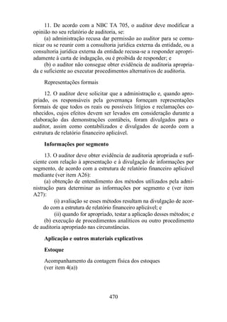 11. De acordo com a NBC TA 705, o auditor deve modificar a 
opinião no seu relatório de auditoria, se: 
(a) administração recusa dar permissão ao auditor para se comu-nicar 
ou se reunir com a consultoria jurídica externa da entidade, ou a 
consultoria jurídica externa da entidade recusa-se a responder apropri-adamente 
à carta de indagação, ou é proibida de responder; e 
(b) o auditor não consegue obter evidência de auditoria apropria-da 
e suficiente ao executar procedimentos alternativos de auditoria. 
Representações formais 
12. O auditor deve solicitar que a administração e, quando apro-priado, 
os responsáveis pela governança forneçam representações 
formais de que todos os reais ou possíveis litígios e reclamações co-nhecidos, 
cujos efeitos devem ser levados em consideração durante a 
elaboração das demonstrações contábeis, foram divulgados para o 
auditor, assim como contabilizados e divulgados de acordo com a 
estrutura de relatório financeiro aplicável. 
Informações por segmento 
13. O auditor deve obter evidência de auditoria apropriada e sufi-ciente 
com relação à apresentação e à divulgação de informações por 
segmento, de acordo com a estrutura de relatório financeiro aplicável 
mediante (ver item A26): 
(a) obtenção de entendimento dos métodos utilizados pela admi-nistração 
para determinar as informações por segmento e (ver item 
470 
A27): 
(i) avaliação se esses métodos resultam na divulgação de acor-do 
com a estrutura de relatório financeiro aplicável; e 
(ii) quando for apropriado, testar a aplicação desses métodos; e 
(b) execução de procedimentos analíticos ou outro procedimento 
de auditoria apropriado nas circunstâncias. 
Aplicação e outros materiais explicativos 
Estoque 
Acompanhamento da contagem física dos estoques 
(ver item 4(a)) 
 