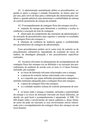 A1. A administração normalmente define os procedimentos, se-gundo 
os quais o estoque é contado fisicamente, ao menos uma vez 
por ano, para servir de base para a elaboração das demonstrações con-tábeis 
e, quando aplicável, para determinar a confiabilidade do sistema 
de controle permanente de estoque da entidade. 
A2. O acompanhamento da contagem física dos estoques envolve: 
· inspeção do estoque para determinar a existência e avaliar as 
condições e execução de teste de contagem; 
· observação do cumprimento das instruções da administração e 
da execução de procedimentos para registrar e controlar os resultados 
da contagem física dos estoques; e 
· obtenção de evidência de auditoria quanto à confiabilidade 
dos procedimentos de contagem da administração. 
Esses procedimentos podem servir como teste de controle ou de 
procedimentos substantivos, dependendo da avaliação de riscos do 
auditor, da abordagem planejada e dos procedimentos específicos 
realizados. 
A3. Assuntos relevantes no planejamento do acompanhamento da 
contagem física dos estoques (ou na definição e na execução dos pro-cedimentos 
de auditoria de acordo com os itens 4 a 8 desta Norma), 
471 
incluindo, por exemplo: 
· os riscos de distorção relevante relacionados com o estoque; 
· a natureza do controle interno relacionado com o estoque; 
· se é esperado que sejam definidos procedimentos adequados e 
emitidas instruções adequadas para a contagem física dos estoques; 
· a época da contagem física dos estoques; 
· se a entidade mantém sistema de controle permanente de esto-que; 
· os locais onde o estoque é mantido, incluindo a materialidade 
do estoque e os riscos de distorção relevante em locais diferentes, ao 
decidir em qual local o acompanhamento é apropriado. A NBC TA 
600 dispõe sobre o envolvimento de outros auditores e, dessa forma, 
de como ele pode ser relevante se esse envolvimento estiver relacio-nado 
com o acompanhamento da contagem física dos estoques em um 
local distante; 
 