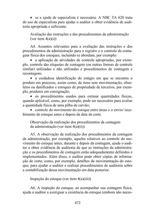 · se a ajuda de especialista é necessária. A NBC TA 620 trata 
do uso de especialista para ajudar o auditor a obter evidência de audi-toria 
apropriada e suficiente. 
Avaliação das instruções e dos procedimentos da administração 
(ver item 4(a)(i)) 
A4. Assuntos relevantes para a avaliação das instruções e dos 
procedimentos da administração para o registro e o controle da conta-gem 
física dos estoques, incluindo se abordam, por exemplo: 
· a aplicação de atividades de controle apropriadas, por exem-plo, 
controle das etiquetas de contagem (ou outras formas de controle 
similar) utilizadas e não utilizadas e procedimentos de contagem e 
recontagem; 
· a cuidadosa identificação do estágio em que se encontra o 
produto em processo, assim como, de itens sem movimentação, obso-letos 
ou danificados e estoques de propriedade de terceiros, por exem-plo, 
produtos em consignação; 
· os procedimentos usados para estimar quantidades físicas, 
quando aplicável, como, por exemplo, pode ser necessário para avaliar 
a quantidade física de uma pilha de carvão; 
· controle do movimento do estoque entre áreas e o envio/ rece-bimento 
de estoque antes e depois da data de corte. 
Observação da realização dos procedimentos da contagem 
da administração (ver item 4(a)(ii)) 
A5. A observação da realização dos procedimentos da contagem 
da administração, por exemplo, aqueles relativos ao controle do mo-vimento 
do estoque antes, durante e depois da contagem, ajuda o audi-tor 
a obter evidência de auditoria de que as instruções da administra-ção 
e os procedimentos de contagem estão adequadamente definidos e 
implementados. Além disso, o auditor pode obter cópias de informa-ção 
de corte, como, por exemplo, detalhes da movimentação do esto-que, 
para ajudar o auditor a realizar procedimentos de auditoria sobre 
a contabilização dessa movimentação em data posterior. 
Inspeção do estoque (ver item 4(a)(iii)) 
A6. A inspeção do estoque, ao acompanhar sua contagem física, 
ajuda o auditor a averiguar a existência do estoque (embora não neces- 
472 
 