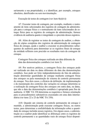 sariamente a sua propriedade), e a identificar, por exemplo, estoques 
obsoletos, danificados ou sem movimentação. 
Execução de testes de contagem (ver item 4(a)(iv)) 
A7. Executar testes de contagem, por exemplo, mediante o rastre-amento 
de itens selecionados dos registros de contagem da administra-ção 
para o estoque físico e o rastreamento de itens selecionados do es-toque 
físico para os registros de contagem da administração, fornece 
evidência de auditoria quanto à integridade e a precisão desses registros. 
A8. Além de registrar os testes de contagem do auditor, a obten-ção 
de cópias completas dos registros da administração de contagem 
física do estoque, ajuda o auditor a executar os procedimentos subse-quentes 
de auditoria para determinar se os registros finais de estoque 
da entidade refletem com precisão os resultados reais da contagem de 
estoque. 
Contagem física dos estoques realizada em data diferente da 
data das demonstrações contábeis (ver item 5) 
A9. Por motivos práticos, a contagem física dos estoques pode 
ser realizada em data ou datas diferentes da data das demonstrações 
contábeis. Isso pode ser feito independentemente do fato da adminis-tração 
determinar quantidades de estoque mediante contagem física 
dos estoques ou pela manutenção de sistema de controle permanente 
de estoque. Nos dois casos, a eficácia da definição, da implementação 
e da manutenção dos controles das variações no estoque determina se 
a realização da contagem física dos estoques em outra data, ou datas, 
que não a data das demonstrações contábeis é apropriada para fins de 
auditoria. A NBC TA 330 determina os requisitos e fornece orientação 
para os procedimentos substantivos executados em uma data interme-diária 
(ver itens 22 e 23 da NBC TA 330). 
A10. Quando um sistema de controle permanente de estoque é 
mantido, a administração pode executar contagens físicas, ou outros 
testes, para determinar a confiabilidade da informação sobre a quanti-dade 
do estoque incluída nesses registros. Em alguns casos, a adminis-tração 
ou o auditor pode identificar as diferenças entre os registros do 
controle permanente e as quantidades reais do estoque físico disponí- 
473 
 