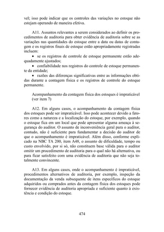 vel; isso pode indicar que os controles das variações no estoque não 
estejam operando de maneira efetiva. 
A11. Assuntos relevantes a serem considerados ao definir os pro-cedimentos 
de auditoria para obter evidência de auditoria sobre se as 
variações nas quantidades do estoque entre a data ou datas de conta-gem 
e os registros finais de estoque estão apropriadamente registradas 
474 
incluem: 
· se os registros de controle de estoque permanente estão ade-quadamente 
ajustados; 
· confiabilidade nos registros do controle de estoque permanen-te 
da entidade; 
· razões das diferenças significativas entre as informações obti-das 
durante a contagem física e os registros de controle do estoque 
permanente. 
Acompanhamento da contagem física dos estoques é impraticável 
(ver item 7) 
A12. Em alguns casos, o acompanhamento da contagem física 
dos estoques pode ser impraticável. Isso pode acontecer devido a fato-res 
como a natureza e a localização do estoque, por exemplo, quando 
o estoque fica em um local que pode apresentar alguma ameaça à se-gurança 
do auditor. O assunto de inconveniência geral para o auditor, 
contudo, não é suficiente para fundamentar a decisão do auditor de 
que o acompanhamento é impraticável. Além disso, conforme expli-cado 
na NBC TA 200, item A48, o assunto de dificuldade, tempo ou 
custo envolvido, por si só, não constituem base válida para o auditor 
omitir um procedimento de auditoria para o qual não há alternativa, ou 
para ficar satisfeito com uma evidência de auditoria que não seja to-talmente 
convincente. 
A13. Em alguns casos, onde o acompanhamento é impraticável, 
procedimentos alternativos de auditoria, por exemplo, inspeção da 
documentação da venda subsequente de itens específicos do estoque 
adquiridos ou comprados antes da contagem física dos estoques pode 
fornecer evidência de auditoria apropriada e suficiente quanto à exis-tência 
e condição do estoque. 
 