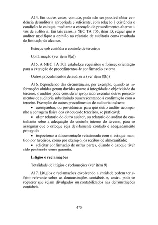 A14. Em outros casos, contudo, pode não ser possível obter evi-dência 
de auditoria apropriada e suficiente, com relação à existência e 
condição do estoque, mediante a execução de procedimentos alternati-vos 
de auditoria. Em tais casos, a NBC TA 705, item 13, requer que o 
auditor modifique a opinião no relatório de auditoria como resultado 
de limitação de alcance. 
Estoque sob custódia e controle de terceiros 
Confirmação (ver item 8(a)) 
A15. A NBC TA 505 estabelece requisitos e fornece orientação 
para a execução de procedimentos de confirmação externa. 
Outros procedimentos de auditoria (ver item 8(b)) 
A16. Dependendo das circunstâncias, por exemplo, quando as in-formações 
obtidas geram dúvidas quanto à integridade e objetividade do 
terceiro, o auditor pode considerar apropriado executar outros procedi-mentos 
de auditoria substituindo ou acrescentando à confirmação com o 
terceiro. Exemplos de outros procedimentos de auditoria incluem: 
· acompanhar, ou providenciar para que outro auditor acompa-nhe 
a contagem física dos estoques de terceiros, se praticável; 
· obter relatório do outro auditor, ou relatório do auditor do cus-todiante 
sobre a adequação do controle interno do terceiro, para se 
assegurar que o estoque seja devidamente contado e adequadamente 
protegido; 
· inspecionar a documentação relacionada com o estoque man-tido 
por terceiros, como por exemplo, os recibos de almoxarifado; 
· solicitar confirmação de outras partes, quando o estoque tiver 
475 
sido penhorado como garantia. 
Litígios e reclamações 
Totalidade de litígios e reclamações (ver item 9) 
A17. Litígios e reclamações envolvendo a entidade podem ter e-feito 
relevante sobre as demonstrações contábeis e, assim, pode-se 
requerer que sejam divulgados ou contabilizados nas demonstrações 
contábeis. 
 