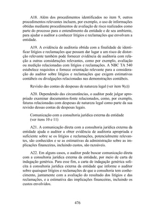A18. Além dos procedimentos identificados no item 9, outros 
procedimentos relevantes incluem, por exemplo, o uso de informações 
obtidas mediante procedimentos de avaliação de risco realizados como 
parte do processo para o entendimento da entidade e de seu ambiente, 
para ajudar o auditor a conhecer litígios e reclamações que envolvam a 
entidade. 
A19. A evidência de auditoria obtida com a finalidade de identi-ficar 
litígios e reclamações que possam dar lugar a um risco de distor-ção 
relevante também pode fornecer evidência de auditoria com rela-ção 
a outras considerações relevantes, como por exemplo, avaliação 
ou medição relacionadas com litígios e reclamações. A NBC TA 540 
estabelece requisitos e fornece orientação relevante para a considera-ção 
do auditor sobre litígios e reclamações que exigem estimativas 
contábeis ou divulgações relacionadas nas demonstrações contábeis. 
Revisão das contas de despesas de natureza legal (ver item 9(c)) 
A20. Dependendo das circunstâncias, o auditor pode julgar apro-priado 
examinar documentos-fonte relacionados, como, por exemplo, 
faturas relacionadas com despesas de natureza legal como parte da sua 
revisão dessas contas de despesas legais. 
Comunicação com a consultoria jurídica externa da entidade 
(ver itens 10 e 11) 
A21. A comunicação direta com a consultoria jurídica externa da 
entidade ajuda o auditor a obter evidência de auditoria apropriada e 
suficiente sobre se os litígios e reclamações, potencialmente relevan-tes, 
são conhecidos e se as estimativas da administração sobre as im-plicações 
financeiras, incluindo custos, são razoáveis. 
A22. Em alguns casos, o auditor pode buscar comunicação direta 
com a consultoria jurídica externa da entidade, por meio de carta de 
indagação genérica. Para esse fim, a carta de indagação genérica soli-cita 
à consultoria jurídica externa da entidade que informe o auditor 
sobre quaisquer litígios e reclamações de que a consultoria tem conhe-cimento, 
juntamente com a avaliação do resultado dos litígios e das 
reclamações, e a estimativa das implicações financeiras, incluindo os 
custos envolvidos. 
476 
 