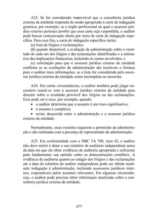 A23. Se for considerado improvável que a consultoria jurídica 
externa da entidade responda de modo apropriado à carta de indagação 
genérica, por exemplo, se o órgão profissional ao qual o assessor jurí-dico 
externo pertence proibir que essa carta seja respondida, o auditor 
pode buscar comunicação direta por meio de carta de indagação espe-cífica. 
Para esse fim, a carta de indagação específica inclui: 
(a) lista de litígios e reclamações; 
(b) quando disponível, a avaliação da administração sobre o resul-tado 
de cada um dos litígios e das reclamações identificadas e a estima-tiva 
das implicações financeiras, incluindo os custos envolvidos; e 
(c) solicitação para que o assessor jurídico externo da entidade 
confirme se as avaliações da administração são razoáveis e forneça 
para o auditor mais informações, se a lista for considerada pelo asses-sor 
jurídico externo da entidade como incompleta ou incorreta. 
A24. Em certas circunstâncias, o auditor também pode julgar ne-cessário 
reunir-se com o assessor jurídico externo da entidade para 
discutir sobre o resultado provável dos litígios ou das reclamações. 
Esse pode ser o caso, por exemplo, quando: 
· o auditor determina que o assunto é um risco significativo; 
· o assunto é complexo; 
· existe desacordo entre a administração e o assessor jurídico 
477 
externo da entidade. 
Normalmente, essas reuniões requerem a permissão da administra-ção 
e são realizadas com a presença de representante da administração. 
A25. Em conformidade com a NBC TA 700, item 42, o auditor 
não deve emitir e datar o seu relatório de auditoria independente antes 
da data em que ele obter evidência de auditoria apropriada e suficiente 
para fundamentar sua opinião sobre as demonstrações contábeis. A 
evidência de auditoria quanto ao estágio dos litígios e das reclamações 
até a data do relatório do auditor independente pode ser obtida medi-ante 
indagação à administração, incluindo assessores jurídicos inter-nos, 
responsáveis pelos assuntos relevantes. Em algumas circunstân-cias, 
o auditor pode precisar obter informação atualizada sobre a con-sultoria 
jurídica externa da entidade. 
 