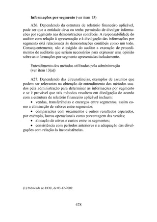 Informações por segmento (ver item 13) 
A26. Dependendo da estrutura de relatório financeiro aplicável, 
pode ser que a entidade deva ou tenha permissão de divulgar informa-ções 
por segmento nas demonstrações contábeis. A responsabilidade do 
auditor com relação à apresentação e à divulgação das informações por 
segmento está relacionada às demonstrações contábeis como um todo. 
Consequentemente, não é exigido do auditor a execução de procedi-mentos 
de auditoria que seriam necessários para expressar uma opinião 
sobre as informações por segmento apresentadas isoladamente. 
Entendimento dos métodos utilizados pela administração 
(ver item 13(a)) 
A27. Dependendo das circunstâncias, exemplos de assuntos que 
podem ser relevantes na obtenção de entendimento dos métodos usa-dos 
pela administração para determinar as informações por segmento 
e se é provável que tais métodos resultem em divulgação de acordo 
com a estrutura de relatório financeiro aplicável incluem: 
· vendas, transferências e encargos entre segmentos, assim co-mo 
a eliminação de valores entre segmentos; 
· comparações com orçamentos e outros resultados esperados, 
por exemplo, lucros operacionais como porcentagem das vendas; 
· alocação de ativos e custos entre os segmentos; 
· consistência com períodos anteriores e a adequação das divul-gações 
com relação às inconsistências. 
478 
(1) Publicada no DOU, de 03-12-2009. 
 