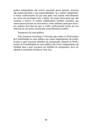 auditor independente não estiver associado dessa maneira, terceiros 
não podem presumir a sua responsabilidade. Se o auditor independen-te 
tomar conhecimento de que uma parte está usando indevidamente 
seu nome em associação com o objeto, ele requer dessa parte que não 
continue a fazê-lo. O auditor independente também considera que 
outros passos possam ser necessários, como informar quaisquer tercei-ros 
usuários previstos de que se tenha conhecimento acerca do uso 
indevido de seu nome, ou procurar aconselhamento jurídico. 
Perspectiva do setor público 
Esta Estrutura Conceitual é relevante para todos os Profissionais 
de Contabilidade no setor público que sejam independentes da entida-de 
para a qual executam trabalhos de asseguração. Quando os Profis-sionais 
de Contabilidade do setor público não forem independentes da 
entidade para a qual executam um trabalho de asseguração, deve ser 
adotada a orientação contida no item 1(a). 
48 
 