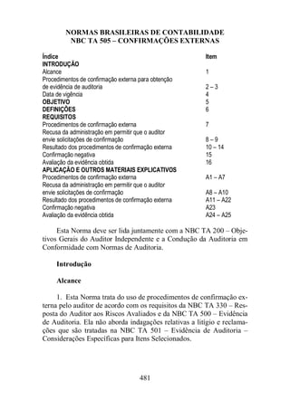 NORMAS BRASILEIRAS DE CONTABILIDADE 
NBC TA 505 – CONFIRMAÇÕES EXTERNAS 
Índice Item 
INTRODUÇÃO 
Alcance 1 
Procedimentos de confirmação externa para obtenção 
de evidência de auditoria 2 – 3 
Data de vigência 4 
OBJETIVO 5 
DEFINIÇÕES 6 
REQUISITOS 
Procedimentos de confirmação externa 7 
Recusa da administração em permitir que o auditor 
envie solicitações de confirmação 8 – 9 
Resultado dos procedimentos de confirmação externa 10 – 14 
Confirmação negativa 15 
Avaliação da evidência obtida 16 
APLICAÇÃO E OUTROS MATERIAIS EXPLICATIVOS 
Procedimentos de confirmação externa A1 – A7 
Recusa da administração em permitir que o auditor 
envie solicitações de confirmação A8 – A10 
Resultado dos procedimentos de confirmação externa A11 – A22 
Confirmação negativa A23 
Avaliação da evidência obtida A24 – A25 
Esta Norma deve ser lida juntamente com a NBC TA 200 – Obje-tivos 
Gerais do Auditor Independente e a Condução da Auditoria em 
Conformidade com Normas de Auditoria. 
481 
Introdução 
Alcance 
1. Esta Norma trata do uso de procedimentos de confirmação ex-terna 
pelo auditor de acordo com os requisitos da NBC TA 330 – Res-posta 
do Auditor aos Riscos Avaliados e da NBC TA 500 – Evidência 
de Auditoria. Ela não aborda indagações relativas a litígio e reclama-ções 
que são tratadas na NBC TA 501 – Evidência de Auditoria – 
Considerações Específicas para Itens Selecionados. 
 
