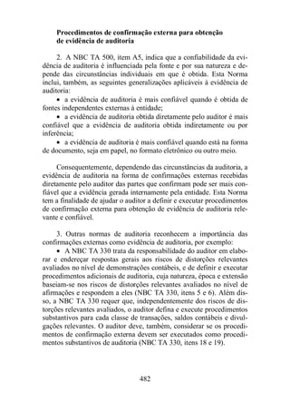 Procedimentos de confirmação externa para obtenção 
de evidência de auditoria 
2. A NBC TA 500, item A5, indica que a confiabilidade da evi-dência 
de auditoria é influenciada pela fonte e por sua natureza e de-pende 
das circunstâncias individuais em que é obtida. Esta Norma 
inclui, também, as seguintes generalizações aplicáveis à evidência de 
auditoria: 
· a evidência de auditoria é mais confiável quando é obtida de 
fontes independentes externas à entidade; 
· a evidência de auditoria obtida diretamente pelo auditor é mais 
confiável que a evidência de auditoria obtida indiretamente ou por 
inferência; 
· a evidência de auditoria é mais confiável quando está na forma 
de documento, seja em papel, no formato eletrônico ou outro meio. 
Consequentemente, dependendo das circunstâncias da auditoria, a 
evidência de auditoria na forma de confirmações externas recebidas 
diretamente pelo auditor das partes que confirmam pode ser mais con-fiável 
que a evidência gerada internamente pela entidade. Esta Norma 
tem a finalidade de ajudar o auditor a definir e executar procedimentos 
de confirmação externa para obtenção de evidência de auditoria rele-vante 
482 
e confiável. 
3. Outras normas de auditoria reconhecem a importância das 
confirmações externas como evidência de auditoria, por exemplo: 
· A NBC TA 330 trata da responsabilidade do auditor em elabo-rar 
e endereçar respostas gerais aos riscos de distorções relevantes 
avaliados no nível de demonstrações contábeis, e de definir e executar 
procedimentos adicionais de auditoria, cuja natureza, época e extensão 
baseiam-se nos riscos de distorções relevantes avaliados no nível de 
afirmações e respondem a eles (NBC TA 330, itens 5 e 6). Além dis-so, 
a NBC TA 330 requer que, independentemente dos riscos de dis-torções 
relevantes avaliados, o auditor defina e execute procedimentos 
substantivos para cada classe de transações, saldos contábeis e divul-gações 
relevantes. O auditor deve, também, considerar se os procedi-mentos 
de confirmação externa devem ser executados como procedi-mentos 
substantivos de auditoria (NBC TA 330, itens 18 e 19). 
 
