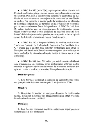 · A NBC TA 330 (item 7(b)) requer que o auditor obtenha evi-dência 
de auditoria mais persuasiva quanto mais alto o risco avaliado 
pelo auditor. Para isso, o auditor pode aumentar a quantidade de evi-dência 
ou obter evidências que sejam mais relevantes ou confiáveis, 
ou os dois. Por exemplo, o auditor pode dar mais ênfase na obtenção 
de evidências diretamente de terceiros ou na obtenção de evidências 
que corroborem diversas fontes independentes. A NBC TA 330, item 
53, indica, também, que os procedimentos de confirmação externa 
podem ajudar o auditor a obter evidência de auditoria com alto nível 
de confiabilidade que o auditor precisa para responder a riscos signifi-cativos 
de distorção relevante, devidos a fraude ou erro. 
· A NBC TA 240 – Responsabilidade do Auditor em Relação a 
Fraude, no Contexto da Auditoria de Demonstrações Contábeis, item 
A37, indica que o auditor pode solicitar confirmação para obter in-formações 
adicionais corroborativas como resposta para endereçar os 
riscos avaliados de distorção relevante devido à fraude no nível de 
afirmações. 
· A NBC TA 500, item A8, indica que as informações obtidas de 
fonte independente da entidade, como confirmações externas, podem 
aumentar a segurança que o auditor obtém de evidências existentes nos 
registros contábeis ou de representações feitas pela administração. 
483 
Data de vigência 
4. Esta Norma é aplicável a auditoria de demonstrações contá-beis 
para períodos iniciados em ou após 1º. de janeiro de 2010. 
Objetivo 
5. O objetivo do auditor, ao usar procedimentos de confirmação 
externa, é planejar e executar tais procedimentos para obter evidência 
de auditoria relevante e confiável. 
Definições 
6. Para fins das normas de auditoria, os termos a seguir possuem 
os significados a eles atribuídos: 
 