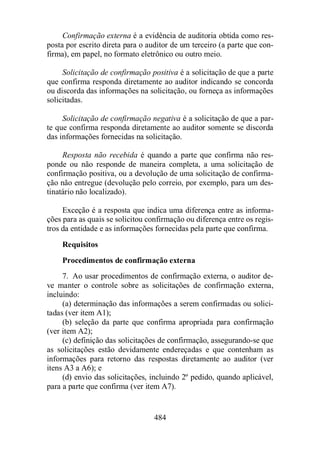 Confirmação externa é a evidência de auditoria obtida como res-posta 
por escrito direta para o auditor de um terceiro (a parte que con-firma), 
em papel, no formato eletrônico ou outro meio. 
Solicitação de confirmação positiva é a solicitação de que a parte 
que confirma responda diretamente ao auditor indicando se concorda 
ou discorda das informações na solicitação, ou forneça as informações 
solicitadas. 
Solicitação de confirmação negativa é a solicitação de que a par-te 
que confirma responda diretamente ao auditor somente se discorda 
das informações fornecidas na solicitação. 
Resposta não recebida é quando a parte que confirma não res-ponde 
ou não responde de maneira completa, a uma solicitação de 
confirmação positiva, ou a devolução de uma solicitação de confirma-ção 
não entregue (devolução pelo correio, por exemplo, para um des-tinatário 
484 
não localizado). 
Exceção é a resposta que indica uma diferença entre as informa-ções 
para as quais se solicitou confirmação ou diferença entre os regis-tros 
da entidade e as informações fornecidas pela parte que confirma. 
Requisitos 
Procedimentos de confirmação externa 
7. Ao usar procedimentos de confirmação externa, o auditor de-ve 
manter o controle sobre as solicitações de confirmação externa, 
incluindo: 
(a) determinação das informações a serem confirmadas ou solici-tadas 
(ver item A1); 
(b) seleção da parte que confirma apropriada para confirmação 
(ver item A2); 
(c) definição das solicitações de confirmação, assegurando-se que 
as solicitações estão devidamente endereçadas e que contenham as 
informações para retorno das respostas diretamente ao auditor (ver 
itens A3 a A6); e 
(d) envio das solicitações, incluindo 2º pedido, quando aplicável, 
para a parte que confirma (ver item A7). 
 