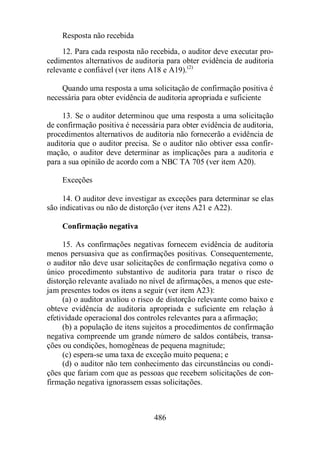 Resposta não recebida 
12. Para cada resposta não recebida, o auditor deve executar pro-cedimentos 
alternativos de auditoria para obter evidência de auditoria 
relevante e confiável (ver itens A18 e A19).(2) 
Quando uma resposta a uma solicitação de confirmação positiva é 
necessária para obter evidência de auditoria apropriada e suficiente 
13. Se o auditor determinou que uma resposta a uma solicitação 
de confirmação positiva é necessária para obter evidência de auditoria, 
procedimentos alternativos de auditoria não fornecerão a evidência de 
auditoria que o auditor precisa. Se o auditor não obtiver essa confir-mação, 
o auditor deve determinar as implicações para a auditoria e 
para a sua opinião de acordo com a NBC TA 705 (ver item A20). 
486 
Exceções 
14. O auditor deve investigar as exceções para determinar se elas 
são indicativas ou não de distorção (ver itens A21 e A22). 
Confirmação negativa 
15. As confirmações negativas fornecem evidência de auditoria 
menos persuasiva que as confirmações positivas. Consequentemente, 
o auditor não deve usar solicitações de confirmação negativa como o 
único procedimento substantivo de auditoria para tratar o risco de 
distorção relevante avaliado no nível de afirmações, a menos que este-jam 
presentes todos os itens a seguir (ver item A23): 
(a) o auditor avaliou o risco de distorção relevante como baixo e 
obteve evidência de auditoria apropriada e suficiente em relação à 
efetividade operacional dos controles relevantes para a afirmação; 
(b) a população de itens sujeitos a procedimentos de confirmação 
negativa compreende um grande número de saldos contábeis, transa-ções 
ou condições, homogêneas de pequena magnitude; 
(c) espera-se uma taxa de exceção muito pequena; e 
(d) o auditor não tem conhecimento das circunstâncias ou condi-ções 
que fariam com que as pessoas que recebem solicitações de con-firmação 
negativa ignorassem essas solicitações. 
 