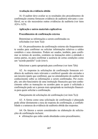 Avaliação da evidência obtida 
16. O auditor deve avaliar se os resultados dos procedimentos de 
confirmação externa fornecem evidência de auditoria relevante e con-fiável, 
ou se são necessárias outras evidências de auditoria (ver itens 
487 
A24 e A25). 
Aplicação e outros materiais explicativos 
Procedimentos de confirmação externa 
Determinar as informações a serem confirmadas ou 
solicitadas (ver item 7(a)) 
A1. Os procedimentos de confirmação externa são frequentemen-te 
usados para confirmar ou solicitar informações relativas a saldos 
contábeis e seus elementos. Podem ser usados, também, para confir-mar 
os termos de acordos, contratos ou transações entre a entidade e 
outras partes, ou para confirmar a ausência de certas condições como 
um “acordo paralelo” (side letter). 
Selecionar a parte apropriada para confirmar (ver item 7(b)) 
A2. As respostas às solicitações de confirmação fornecem evi-dência 
de auditoria mais relevante e confiável quando são enviadas a 
um terceiro (parte que confirma), que no entendimento do auditor tem 
conhecimento sobre as informações a serem confirmadas. Por exem-plo, 
um alto-funcionário de uma instituição financeira que tem conhe-cimento 
sobre as transações ou acordos para os quais é solicitada a 
confirmação pode ser a pessoa mais apropriada na instituição financei-ra 
para quem solicitar a confirmação. 
Planejamento de solicitações de confirmação (ver item 7(c)) 
A3. A forma como uma solicitação de confirmação é planejada 
pode afetar diretamente a taxa de resposta de confirmação, a confiabi-lidade 
e a natureza da evidência de auditoria obtida das respostas. 
A4. Os fatores a serem considerados na elaboração de solicita-ções 
de confirmação incluem: 
· afirmações que estão sendo abordadas como procedimento; 
 