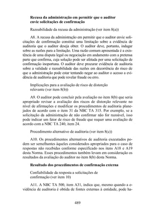 Recusa da administração em permitir que o auditor 
envie solicitações de confirmação 
Razoabilidade da recusa da administração (ver item 8(a)) 
A8. A recusa da administração em permitir que o auditor envie soli-citações 
de confirmação constitui uma limitação sobre a evidência de 
auditoria que o auditor deseja obter. O auditor deve, portanto, indagar 
sobre as razões para a limitação. Uma razão comum apresentada é a exis-tência 
de uma disputa legal ou negociação em andamento com a pretensa 
parte que confirma, cuja solução pode ser afetada por uma solicitação de 
confirmação inoportuna. O auditor deve procurar evidência de auditoria 
sobre a validade e razoabilidade das razões em decorrência do risco de 
que a administração pode estar tentando negar ao auditor o acesso a evi-dência 
de auditoria que pode revelar fraude ou erro. 
Implicações para a avaliação de risco de distorção 
relevante (ver item 8(b)) 
A9. O auditor pode concluir pela avaliação no item 8(b) que seria 
apropriado revisar a avaliação dos riscos de distorção relevante no 
nível de afirmações e modificar os procedimentos de auditoria plane-jados 
de acordo com o item 31 da NBC TA 315. Por exemplo, se a 
solicitação da administração de não confirmar não for razoável, isso 
pode indicar um fator de risco de fraude que requer uma avaliação de 
acordo com a NBC TA 240, item 24. 
Procedimento alternativo de auditoria (ver item 8(c)) 
A10. Os procedimentos alternativos de auditoria executados po-dem 
ser semelhantes àqueles considerados apropriados para o caso de 
respostas não recebidas conforme especificado nos itens A18 e A19 
desta Norma. Esses procedimentos também levam em consideração os 
resultados da avaliação do auditor no item 8(b) desta Norma. 
Resultado dos procedimentos de confirmação externa 
Confiabilidade da resposta a solicitações de 
confirmação (ver item 10) 
A11. A NBC TA 500, item A31, indica que, mesmo quando a e-vidência 
de auditoria é obtida de fontes externas à entidade, pode ha- 
489 
 