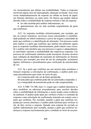 ver circunstâncias que afetam sua confiabilidade. Todas as respostas 
envolvem algum risco de interceptação, alteração ou fraude. Esse risco 
existe independentemente da resposta ser obtida na forma de papel, 
em formato eletrônico ou outro meio. Os fatores que podem indicar 
dúvidas sobre a confiabilidade de resposta incluem o fato da resposta: 
· ter sido recebida pelo auditor indiretamente; ou 
· aparentemente não ter sido recebida originalmente da parte 
490 
que confirmou. 
A12. As respostas recebidas eletronicamente, por exemplo, por 
fax ou correio eletrônico, envolvem riscos relacionados à confiabili-dade 
podendo ser difícil estabelecer a prova de origem e autoridade da 
parte que confirma e a identificação de alterações. Um processo usado 
pelo auditor e a parte que confirma, que institua um ambiente seguro 
para as respostas recebidas eletronicamente, pode reduzir esses riscos. 
Se o auditor está satisfeito que esse processo é seguro e adequadamen-te 
controlado, aumenta a confiabilidade das respectivas respostas. Um 
processo de confirmação eletrônica pode incorporar diversas técnicas 
para validação da identidade do remetente de informações no formato 
eletrônico, por exemplo, por meio do uso de criptografia, assinaturas 
digitais eletrônicas e procedimentos para verificação de autenticidade 
de site. 
A13. Se a parte que confirma usa um terceiro para coordenar e 
fornecer respostas a solicitações de confirmação, o auditor pode exe-cutar 
procedimentos para tratar os riscos de que: 
(a) a resposta pode não ser da fonte apropriada; 
(b) uma parte que confirma pode não ser autorizada a responder; e 
(c) a integridade da transmissão pode ter sido comprometida. 
A14. A NBC TA 500, item 11, requer que o auditor determine se 
deve modificar ou adicionar procedimentos para resolver dúvidas 
sobre a confiabilidade de informações a serem usadas como evidência 
de auditoria. O auditor pode optar por verificar a fonte e o conteúdo da 
resposta a uma solicitação de confirmação entrando em contato com a 
parte que confirma. Por exemplo, quando a parte que confirma res-ponde 
por correio eletrônico, o auditor pode telefonar para verificar se 
ela, de fato, enviou a resposta. Quando uma resposta foi enviada ao 
auditor indiretamente (por exemplo, porque a parte que confirma en-dereçou 
a resposta incorretamente para a entidade ao invés de encami- 
 