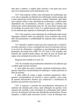 nhar para o auditor), o auditor pode solicitar a essa parte que envie 
uma nova resposta por escrito diretamente a ele. 
A15. Uma resposta verbal a uma solicitação de confirmação, por 
si só, não se enquadra na definição de confirmação externa porque não 
é uma resposta por escrito direta para o auditor. Entretanto, após obter 
uma resposta verbal a uma solicitação de confirmação, o auditor pode, 
dependendo das circunstâncias, solicitar à parte que confirma uma 
resposta por escrito diretamente para ele. No caso dessa resposta não 
ser recebida, de acordo com o item 12, o auditor procura outra evidên-cia 
de auditoria para suportar as informações da resposta verbal. 
A16. Uma resposta a uma solicitação de confirmação pode conter 
linguagem restritiva sobre sua utilização. Essas restrições não invali-dam 
necessariamente a confiabilidade da resposta como evidência de 
491 
auditoria. 
A17. Quando o auditor conclui que uma resposta não é confiável, 
ele pode necessitar revisar a avaliação dos riscos de distorção relevan-te 
no nível de afirmações e modificar os procedimentos de auditoria 
planejados, de acordo com a NBC TA 315, item 31. Por exemplo, uma 
resposta não confiável pode indicar um fator de risco de fraude que 
requer uma avaliação de acordo com a NBC TA 240, item 24. 
Resposta não recebida (ver item 12) 
A18. Os exemplos de procedimentos alternativos de auditoria que 
o auditor pode executar incluem: 
· para saldos de contas a receber, examinar recebimentos subse-quentes 
específicos, documentação de embarque e vendas próximas ao 
final do período; 
· para saldos de contas a pagar, examinar pagamentos subse-quentes, 
correspondência de terceiros e outros registros, como notas 
de entrada (documentos internos que evidenciem o recebimento de 
produtos que geraram esses passivos). 
A19. A natureza e extensão dos procedimentos alternativos de 
auditoria são afetadas pela conta e pela afirmação em questão. Uma 
resposta não recebida a uma solicitação de confirmação pode indicar 
um risco de distorção relevante não identificado anteriormente. Nessas 
situações, o auditor pode necessitar revisar o risco de distorção rele- 
 