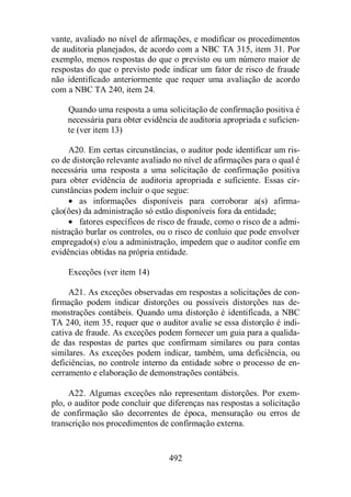 vante, avaliado no nível de afirmações, e modificar os procedimentos 
de auditoria planejados, de acordo com a NBC TA 315, item 31. Por 
exemplo, menos respostas do que o previsto ou um número maior de 
respostas do que o previsto pode indicar um fator de risco de fraude 
não identificado anteriormente que requer uma avaliação de acordo 
com a NBC TA 240, item 24. 
Quando uma resposta a uma solicitação de confirmação positiva é 
necessária para obter evidência de auditoria apropriada e suficien-te 
(ver item 13) 
A20. Em certas circunstâncias, o auditor pode identificar um ris-co 
de distorção relevante avaliado no nível de afirmações para o qual é 
necessária uma resposta a uma solicitação de confirmação positiva 
para obter evidência de auditoria apropriada e suficiente. Essas cir-cunstâncias 
podem incluir o que segue: 
· as informações disponíveis para corroborar a(s) afirma-ção( 
ões) da administração só estão disponíveis fora da entidade; 
· fatores específicos de risco de fraude, como o risco de a admi-nistração 
burlar os controles, ou o risco de conluio que pode envolver 
empregado(s) e/ou a administração, impedem que o auditor confie em 
evidências obtidas na própria entidade. 
492 
Exceções (ver item 14) 
A21. As exceções observadas em respostas a solicitações de con-firmação 
podem indicar distorções ou possíveis distorções nas de-monstrações 
contábeis. Quando uma distorção é identificada, a NBC 
TA 240, item 35, requer que o auditor avalie se essa distorção é indi-cativa 
de fraude. As exceções podem fornecer um guia para a qualida-de 
das respostas de partes que confirmam similares ou para contas 
similares. As exceções podem indicar, também, uma deficiência, ou 
deficiências, no controle interno da entidade sobre o processo de en-cerramento 
e elaboração de demonstrações contábeis. 
A22. Algumas exceções não representam distorções. Por exem-plo, 
o auditor pode concluir que diferenças nas respostas a solicitação 
de confirmação são decorrentes de época, mensuração ou erros de 
transcrição nos procedimentos de confirmação externa. 
 