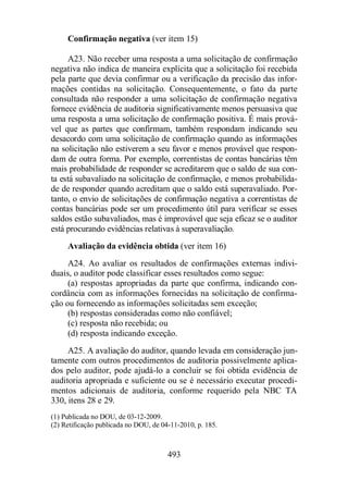 Confirmação negativa (ver item 15) 
A23. Não receber uma resposta a uma solicitação de confirmação 
negativa não indica de maneira explícita que a solicitação foi recebida 
pela parte que devia confirmar ou a verificação da precisão das infor-mações 
contidas na solicitação. Consequentemente, o fato da parte 
consultada não responder a uma solicitação de confirmação negativa 
fornece evidência de auditoria significativamente menos persuasiva que 
uma resposta a uma solicitação de confirmação positiva. É mais prová-vel 
que as partes que confirmam, também respondam indicando seu 
desacordo com uma solicitação de confirmação quando as informações 
na solicitação não estiverem a seu favor e menos provável que respon-dam 
de outra forma. Por exemplo, correntistas de contas bancárias têm 
mais probabilidade de responder se acreditarem que o saldo de sua con-ta 
está subavaliado na solicitação de confirmação, e menos probabilida-de 
de responder quando acreditam que o saldo está superavaliado. Por-tanto, 
o envio de solicitações de confirmação negativa a correntistas de 
contas bancárias pode ser um procedimento útil para verificar se esses 
saldos estão subavaliados, mas é improvável que seja eficaz se o auditor 
está procurando evidências relativas à superavaliação. 
Avaliação da evidência obtida (ver item 16) 
A24. Ao avaliar os resultados de confirmações externas indivi-duais, 
o auditor pode classificar esses resultados como segue: 
(a) respostas apropriadas da parte que confirma, indicando con-cordância 
com as informações fornecidas na solicitação de confirma-ção 
ou fornecendo as informações solicitadas sem exceção; 
(b) respostas consideradas como não confiável; 
(c) resposta não recebida; ou 
(d) resposta indicando exceção. 
A25. A avaliação do auditor, quando levada em consideração jun-tamente 
com outros procedimentos de auditoria possivelmente aplica-dos 
pelo auditor, pode ajudá-lo a concluir se foi obtida evidência de 
auditoria apropriada e suficiente ou se é necessário executar procedi-mentos 
adicionais de auditoria, conforme requerido pela NBC TA 
330, itens 28 e 29. 
(1) Publicada no DOU, de 03-12-2009. 
(2) Retificação publicada no DOU, de 04-11-2010, p. 185. 
493 
 