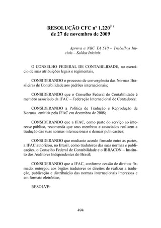 RESOLUÇÃO CFC nº 1.220(1) 
de 27 de novembro de 2009 
Aprova a NBC TA 510 – Trabalhos Ini-ciais 
– Saldos Iniciais. 
O CONSELHO FEDERAL DE CONTABILIDADE, no exercí-cio 
de suas atribuições legais e regimentais, 
CONSIDERANDO o processo de convergência das Normas Bra-sileiras 
de Contabilidade aos padrões internacionais; 
CONSIDERANDO que o Conselho Federal de Contabilidade é 
membro associado da IFAC – Federação Internacional de Contadores; 
CONSIDERANDO a Política de Tradução e Reprodução de 
Normas, emitida pela IFAC em dezembro de 2008; 
CONSIDERANDO que a IFAC, como parte do serviço ao inte-resse 
público, recomenda que seus membros e associados realizem a 
tradução das suas normas internacionais e demais publicações; 
CONSIDERANDO que mediante acordo firmado entre as partes, 
a IFAC autorizou, no Brasil, como tradutores das suas normas e publi-cações, 
o Conselho Federal de Contabilidade e o IBRACON – Institu-to 
dos Auditores Independentes do Brasil; 
CONSIDERANDO que a IFAC, conforme cessão de direitos fir-mado, 
outorgou aos órgãos tradutores os direitos de realizar a tradu-ção, 
publicação e distribuição das normas internacionais impressas e 
494 
em formato eletrônico, 
RESOLVE: 
 