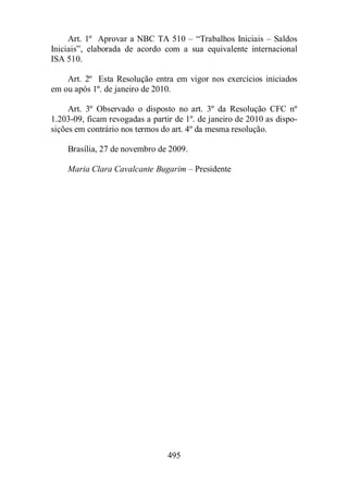 Art. 1º Aprovar a NBC TA 510 – “Trabalhos Iniciais – Saldos 
Iniciais”, elaborada de acordo com a sua equivalente internacional 
ISA 510. 
Art. 2º Esta Resolução entra em vigor nos exercícios iniciados 
em ou após 1º. de janeiro de 2010. 
Art. 3º Observado o disposto no art. 3º da Resolução CFC nº 
1.203-09, ficam revogadas a partir de 1º. de janeiro de 2010 as dispo-sições 
em contrário nos termos do art. 4º da mesma resolução. 
Brasília, 27 de novembro de 2009. 
Maria Clara Cavalcante Bugarim – Presidente 
495 
 