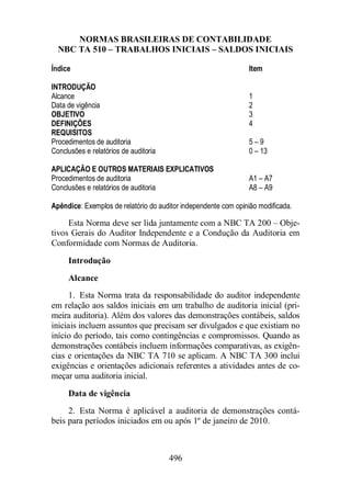 NORMAS BRASILEIRAS DE CONTABILIDADE 
NBC TA 510 – TRABALHOS INICIAIS – SALDOS INICIAIS 
Índice Item 
INTRODUÇÃO 
Alcance 1 
Data de vigência 2 
OBJETIVO 3 
DEFINIÇÕES 4 
REQUISITOS 
Procedimentos de auditoria 5 – 9 
Conclusões e relatórios de auditoria 0 – 13 
APLICAÇÃO E OUTROS MATERIAIS EXPLICATIVOS 
Procedimentos de auditoria A1 – A7 
Conclusões e relatórios de auditoria A8 – A9 
Apêndice: Exemplos de relatório do auditor independente com opinião modificada. 
Esta Norma deve ser lida juntamente com a NBC TA 200 – Obje-tivos 
Gerais do Auditor Independente e a Condução da Auditoria em 
Conformidade com Normas de Auditoria. 
Introdução 
Alcance 
1. Esta Norma trata da responsabilidade do auditor independente 
em relação aos saldos iniciais em um trabalho de auditoria inicial (pri-meira 
auditoria). Além dos valores das demonstrações contábeis, saldos 
iniciais incluem assuntos que precisam ser divulgados e que existiam no 
início do período, tais como contingências e compromissos. Quando as 
demonstrações contábeis incluem informações comparativas, as exigên-cias 
e orientações da NBC TA 710 se aplicam. A NBC TA 300 inclui 
exigências e orientações adicionais referentes a atividades antes de co-meçar 
uma auditoria inicial. 
Data de vigência 
2. Esta Norma é aplicável a auditoria de demonstrações contá-beis 
para períodos iniciados em ou após 1º de janeiro de 2010. 
496 
 