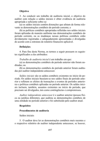 Objetivo 
3. Ao conduzir um trabalho de auditoria inicial, o objetivo do 
auditor com relação a saldos iniciais é obter evidência de auditoria 
apropriada e suficiente sobre se: 
(a) os saldos iniciais contêm distorções que afetam de forma rele-vante 
as demonstrações contábeis do período corrente; e 
(b) as políticas contábeis apropriadas refletidas nos saldos iniciais 
foram aplicadas de maneira uniforme nas demonstrações contábeis do 
período corrente, ou as mudanças nessas políticas contábeis estão 
devidamente registradas e adequadamente apresentadas e divulgadas 
de acordo com a estrutura de relatório financeiro aplicável. 
Definições 
4. Para fins desta Norma, os termos a seguir possuem os seguin-tes 
significados a eles atribuídos: 
Trabalho de auditoria inicial é um trabalho em que: 
(a) as demonstrações contábeis do período anterior não foram au-ditadas; 
497 
ou 
(b) as demonstrações contábeis do período anterior foram audita-das 
por auditor independente antecessor. 
Saldos iniciais são os saldos contábeis existentes no início do pe-ríodo. 
Os saldos iniciais baseiam-se nos saldos finais do período ante-rior 
e refletem os efeitos de transações e eventos de períodos anterio-res 
e políticas contábeis aplicadas no período anterior. Os saldos inici-ais 
incluem, também, assuntos existentes no início do período, que 
precisam ser divulgados, tais como contingências e compromissos. 
Auditor independente antecessor é o auditor anterior (pessoa físi-ca 
ou jurídica diferente), que auditou as demonstrações contábeis de 
uma entidade no período anterior e foi substituído pelo auditor atual. 
Requisitos 
Procedimentos de auditoria 
Saldos iniciais 
5. O auditor deve ler as demonstrações contábeis mais recentes e 
o respectivo relatório do auditor independente antecessor, se houver, 
 